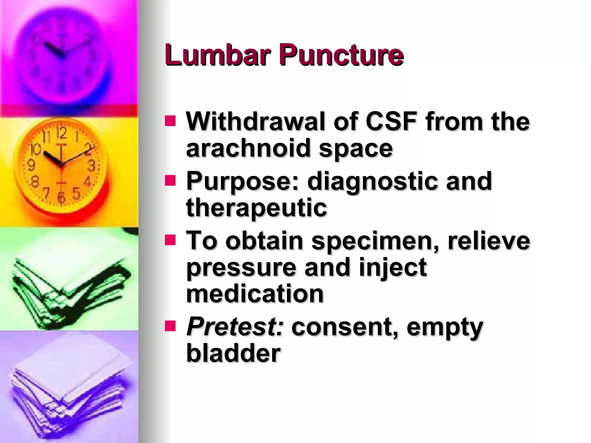 Lumbar Puncture Withdrawal of CSF from the arachnoid space Purpose: diagnostic and therapeutic To obtain specimen, relieve pressure and inject medication  Pretest:  consent, empty bladder 