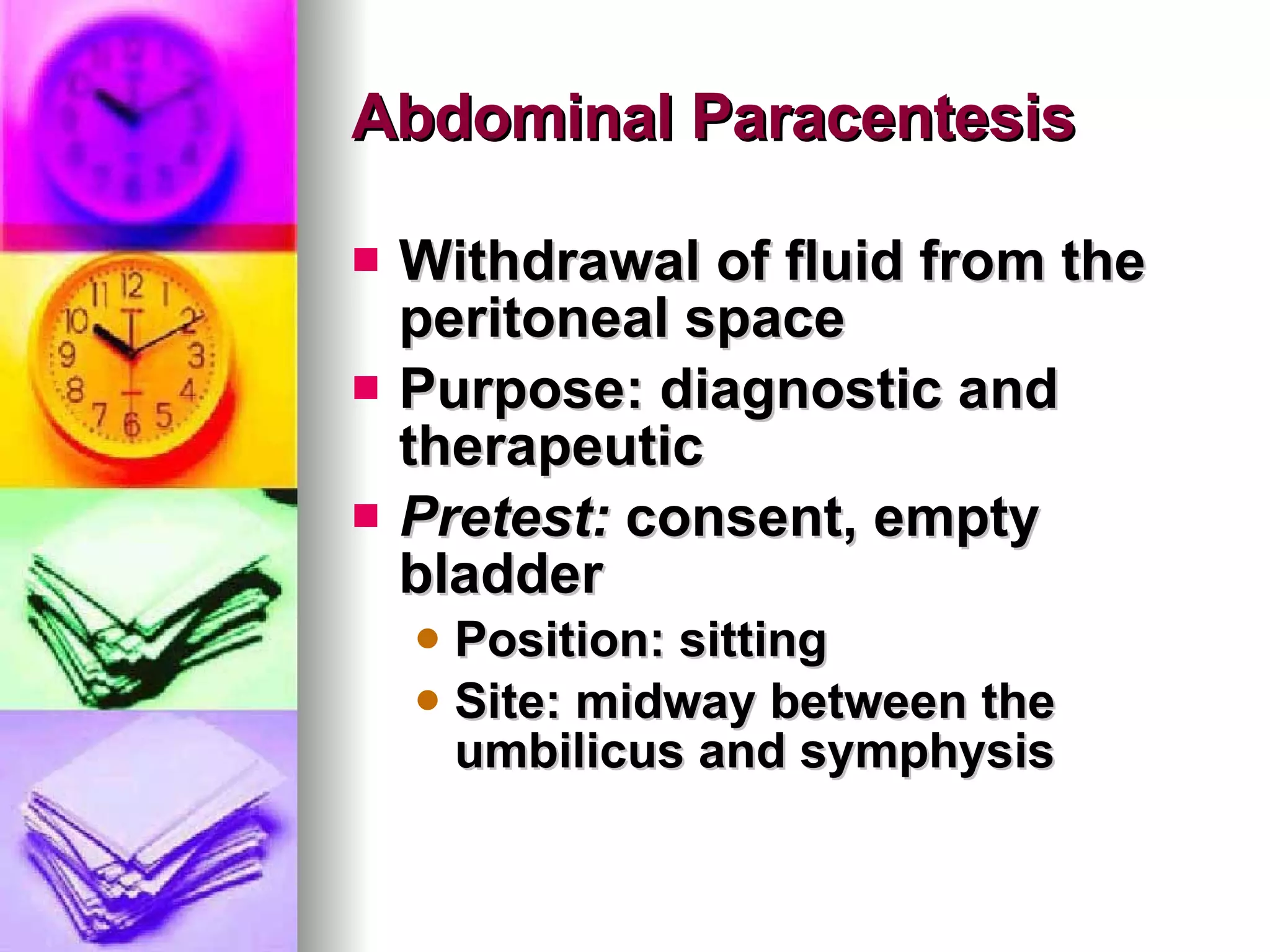 Abdominal Paracentesis Withdrawal of fluid from the peritoneal space Purpose: diagnostic and therapeutic Pretest:  consent, empty bladder Position: sitting Site: midway between the umbilicus and symphysis 