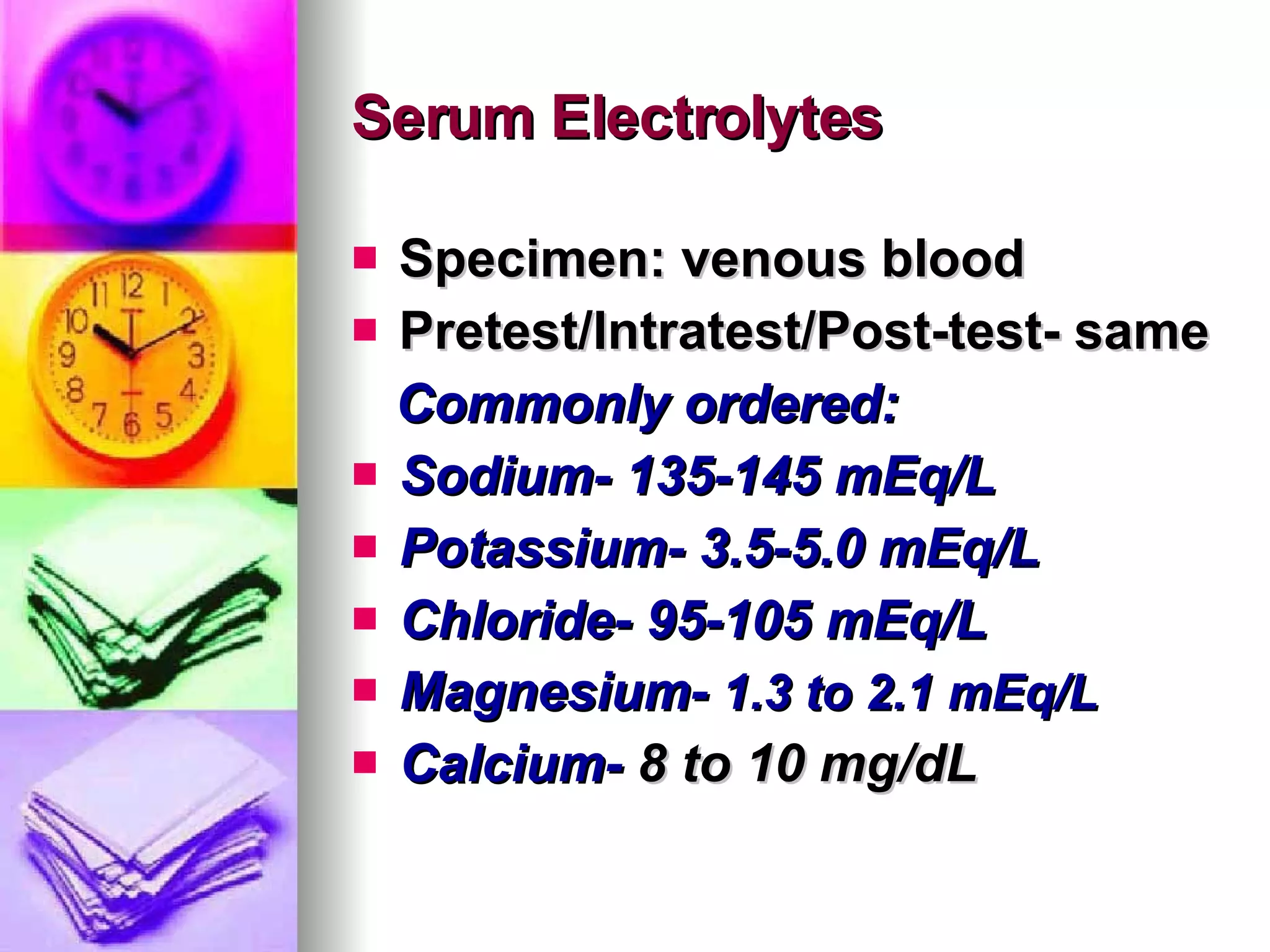 Serum Electrolytes Specimen: venous blood Pretest/Intratest/Post-test- same Commonly ordered: Sodium- 135-145 mEq/L Potassium- 3.5-5.0 mEq/L Chloride- 95-105 mEq/L Magnesium-  1.3 to 2.1 mEq/L   Calcium-  8 to 10 mg/dL 