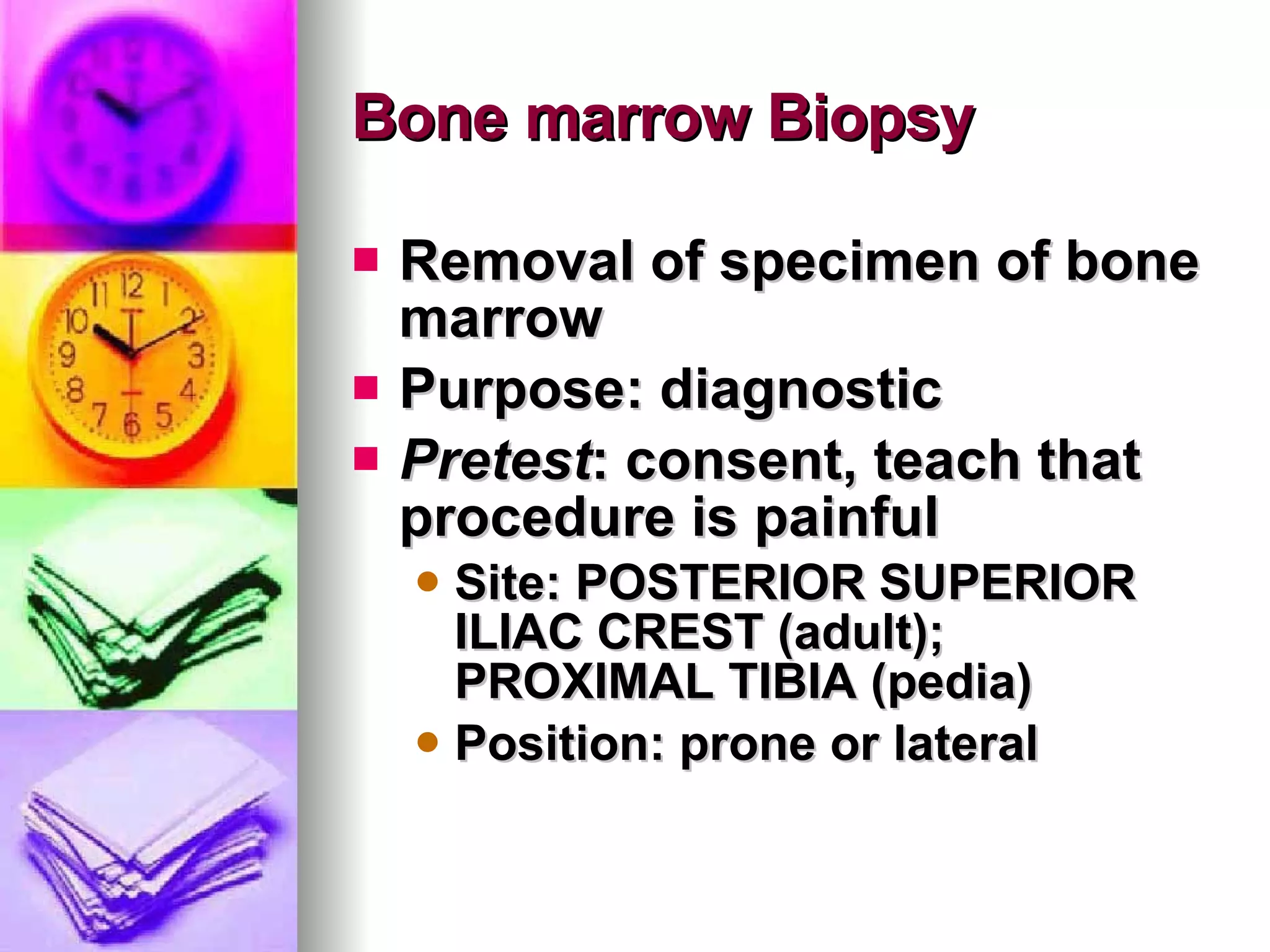 Bone marrow Biopsy Removal of specimen of bone marrow Purpose: diagnostic Pretest : consent, teach that procedure is painful Site: POSTERIOR SUPERIOR ILIAC CREST (adult); PROXIMAL TIBIA (pedia) Position: prone or lateral 