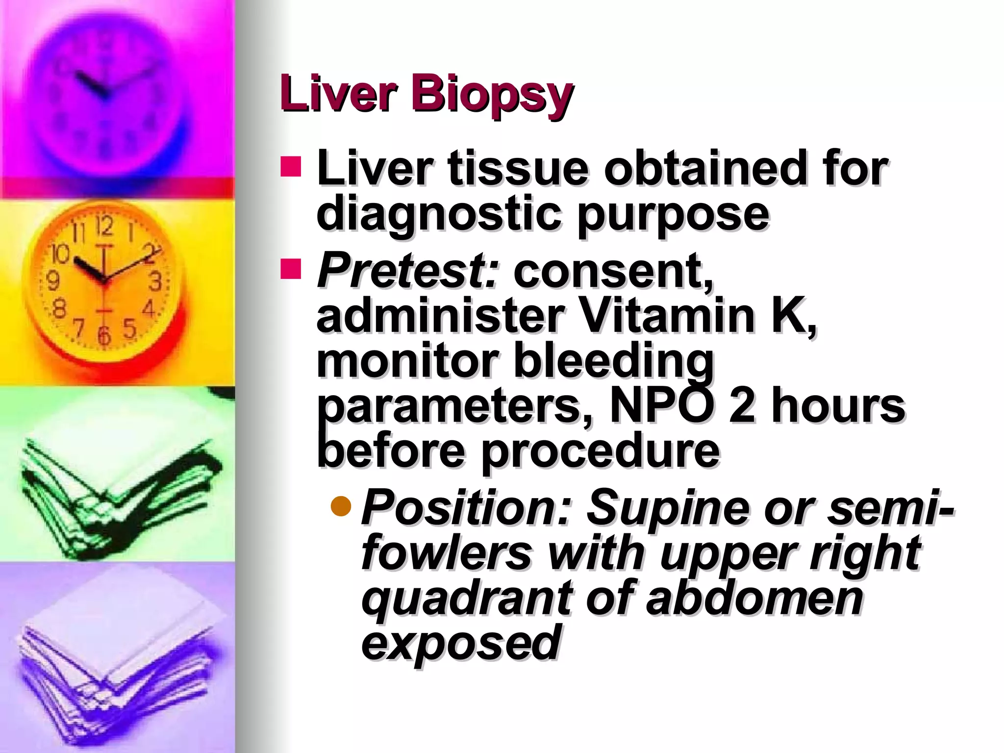 Liver Biopsy Liver tissue obtained for diagnostic purpose Pretest:  consent, administer Vitamin K, monitor bleeding parameters, NPO 2 hours before procedure Position: Supine or semi-fowlers with upper right quadrant of abdomen exposed 