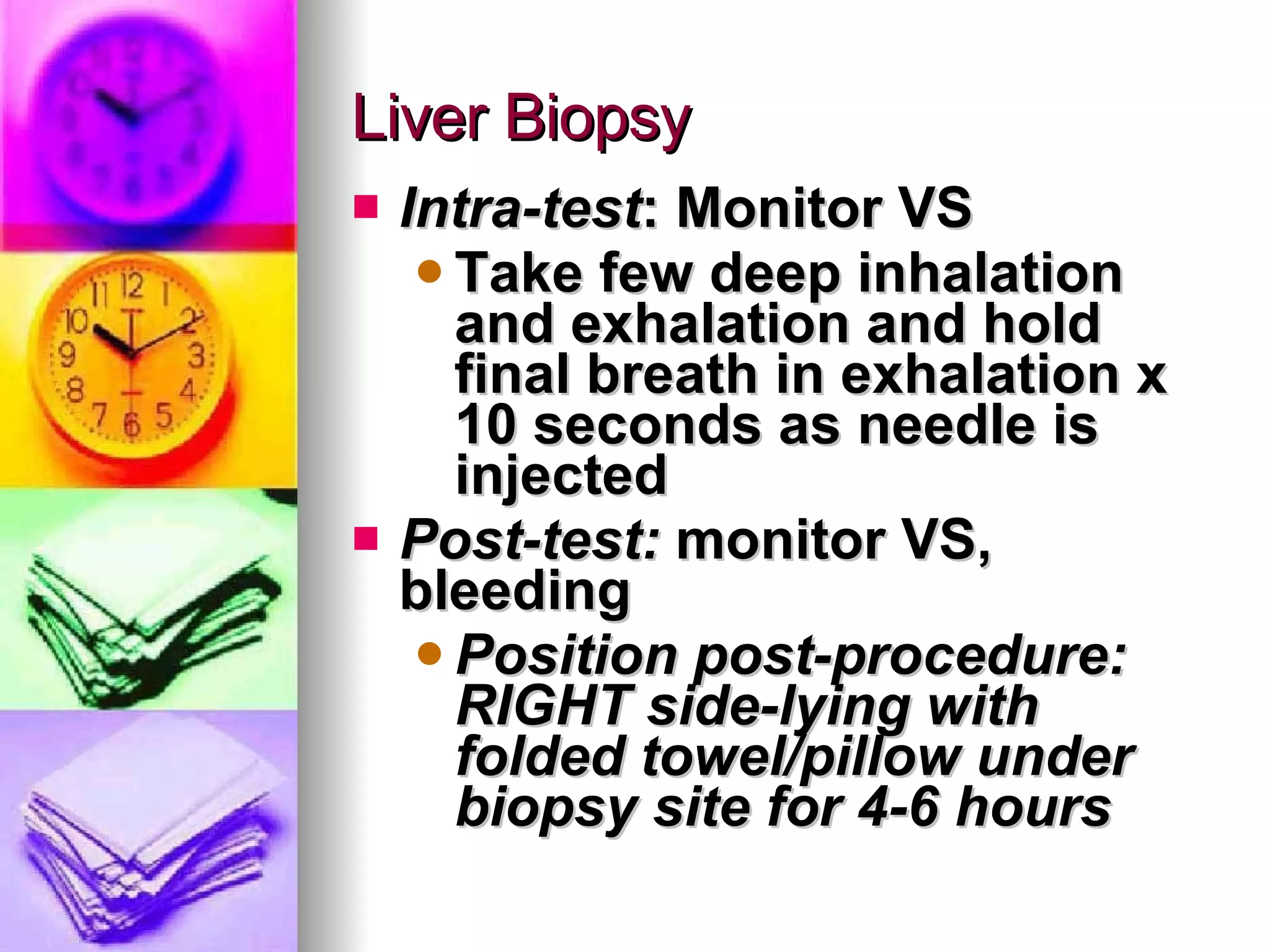 Liver Biopsy Intra-test : Monitor VS Take few deep inhalation and exhalation and hold final breath in exhalation x 10 seconds as needle is injected Post-test:  monitor VS, bleeding Position post-procedure: RIGHT side-lying with folded towel/pillow under biopsy site for 4-6 hours 