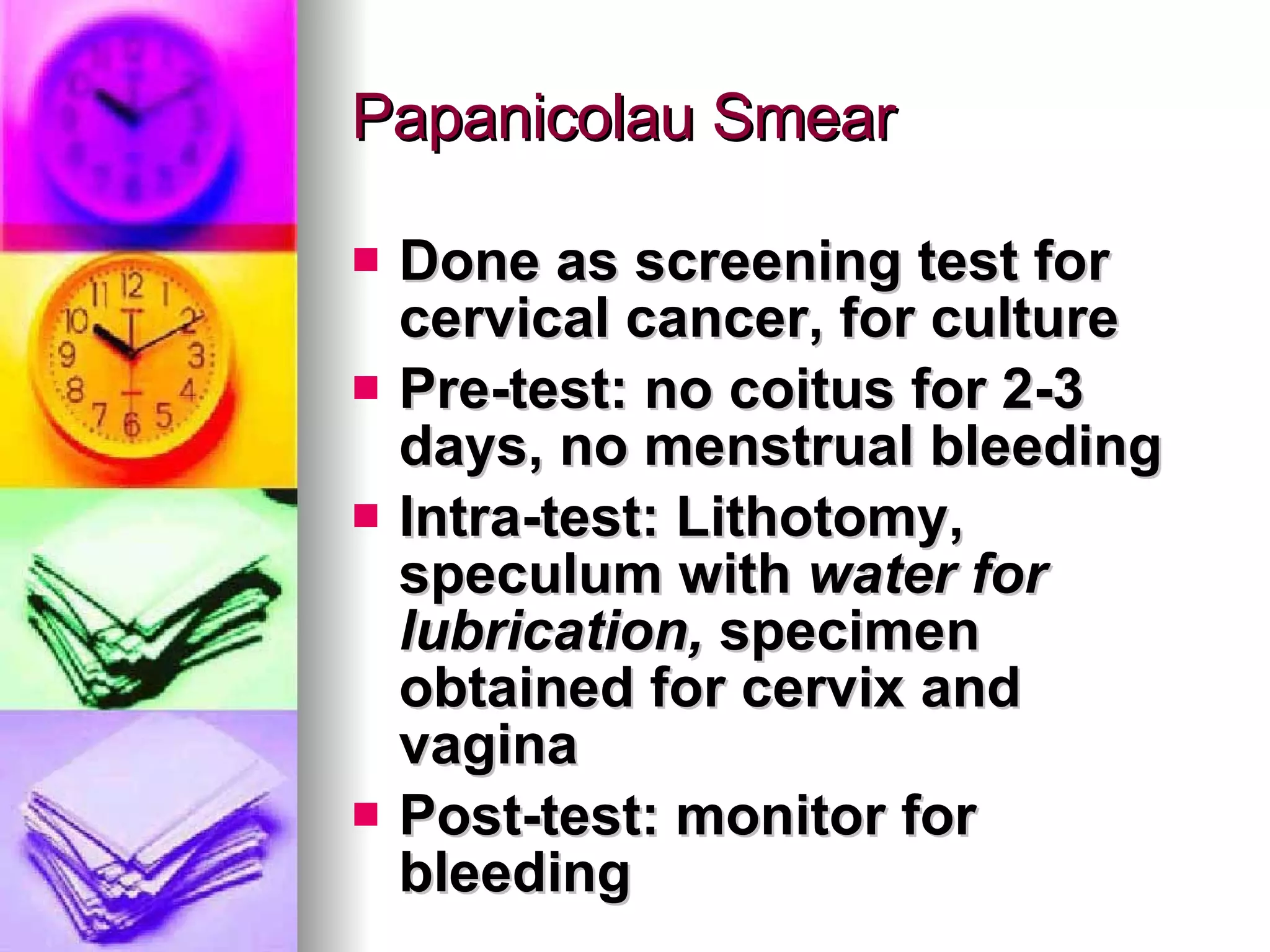 Papanicolau Smear Done as screening test for cervical cancer, for culture Pre-test: no coitus for 2-3 days, no menstrual bleeding Intra-test: Lithotomy, speculum with  water for lubrication,  specimen obtained for cervix and vagina Post-test: monitor for bleeding 