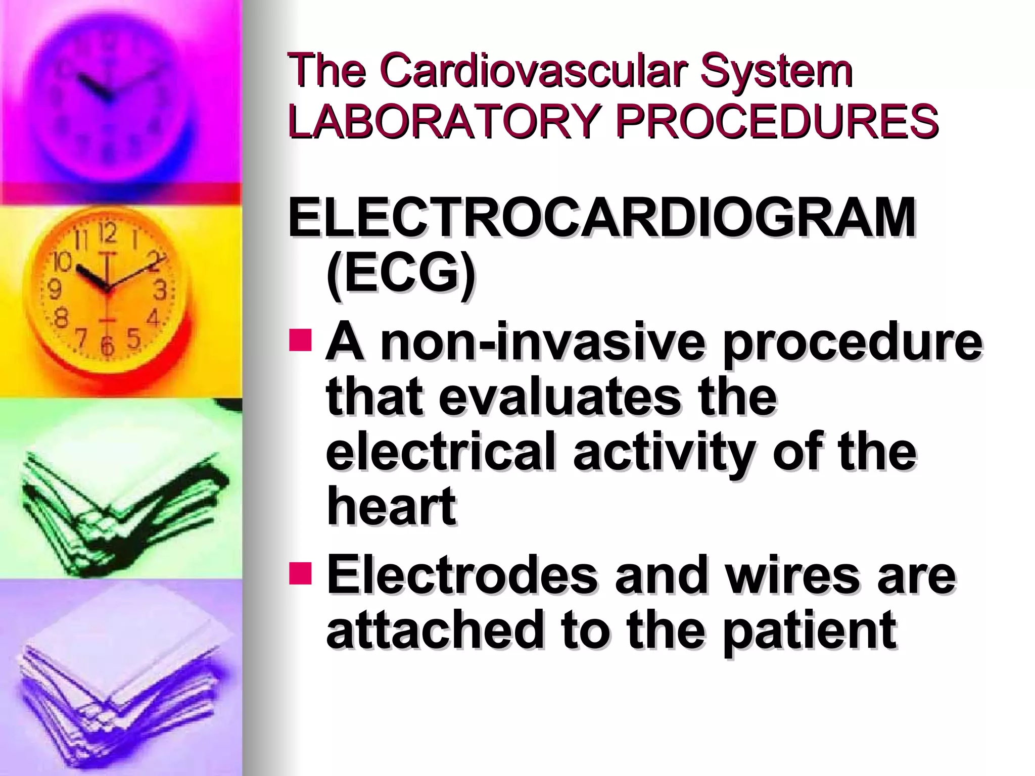 The Cardiovascular System LABORATORY PROCEDURES ELECTROCARDIOGRAM (ECG) A non-invasive procedure that evaluates the electrical activity of the heart Electrodes and wires are attached to the patient  