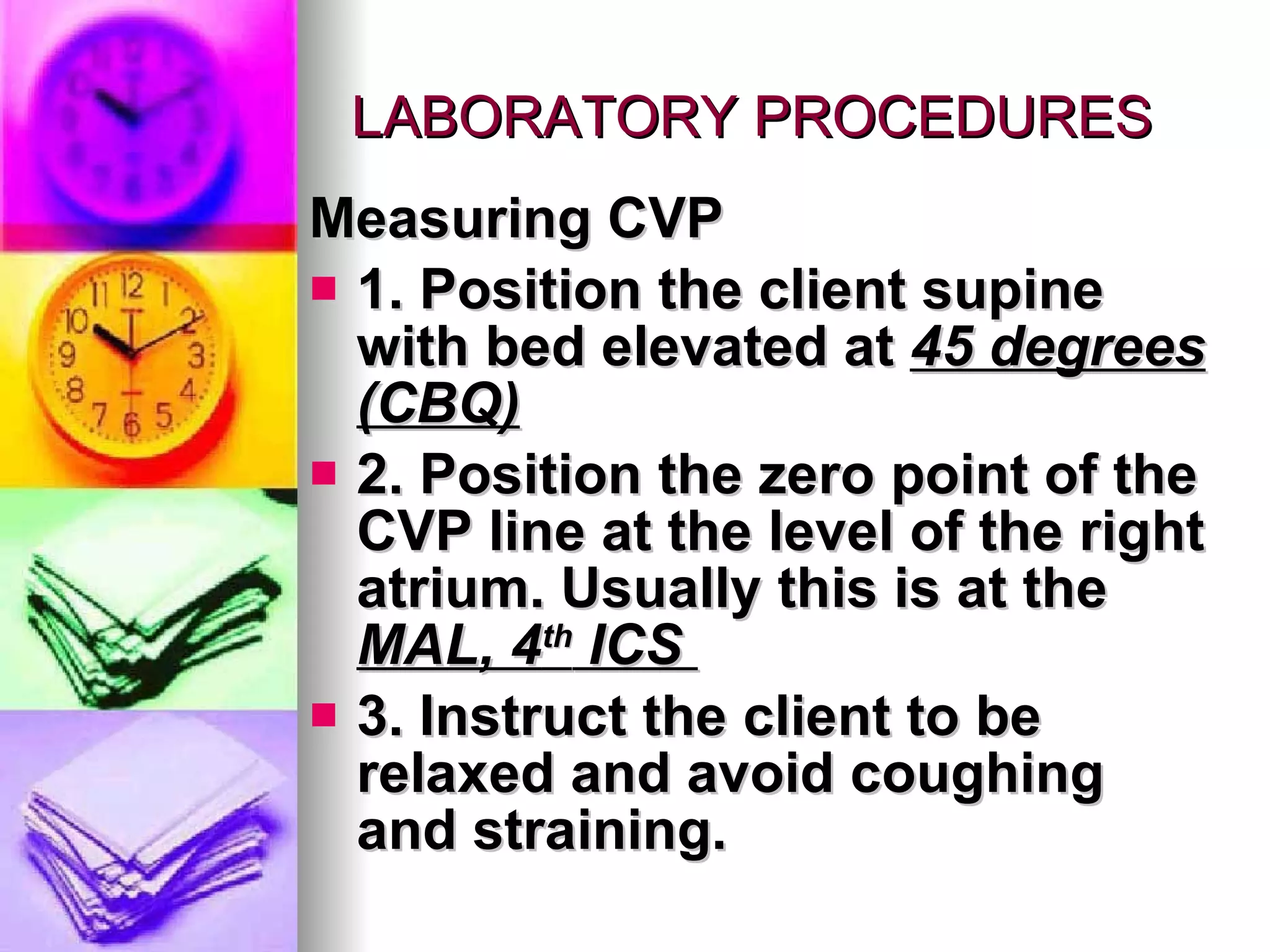LABORATORY PROCEDURES Measuring CVP 1. Position the client supine with bed elevated at  45 degrees (CBQ) 2. Position the zero point of the CVP line at the level of the right atrium. Usually this is at the  MAL, 4 th  ICS  3. Instruct the client to be relaxed and avoid coughing and straining. 