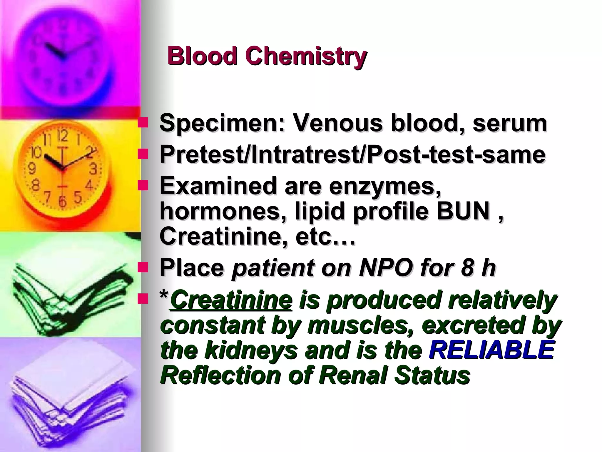 Blood Chemistry Specimen: Venous blood, serum Pretest/Intratrest/Post-test-same Examined are enzymes, hormones, lipid profile BUN , Creatinine, etc… Place  patient on NPO for 8 h * Creatinine  is produced relatively constant by muscles, excreted by the kidneys and is the  RELIABLE  Reflection of Renal Status 