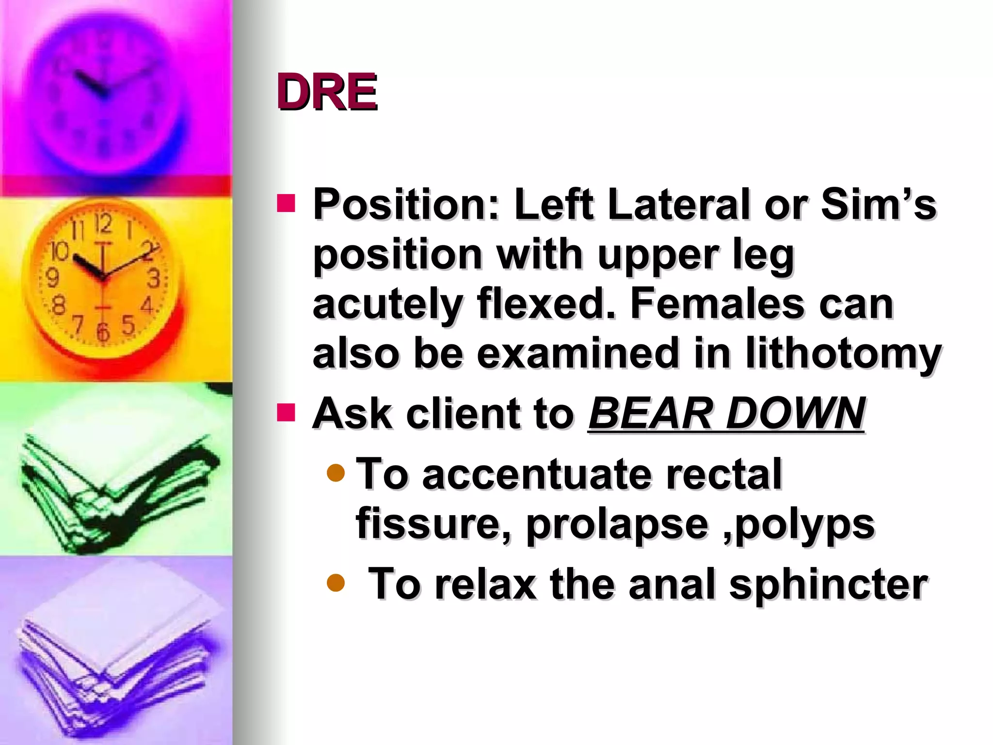 DRE Position: Left Lateral or Sim’s position with upper leg acutely flexed. Females can also be examined in lithotomy Ask client to  BEAR DOWN   To accentuate rectal fissure, prolapse ,polyps To relax the anal sphincter 