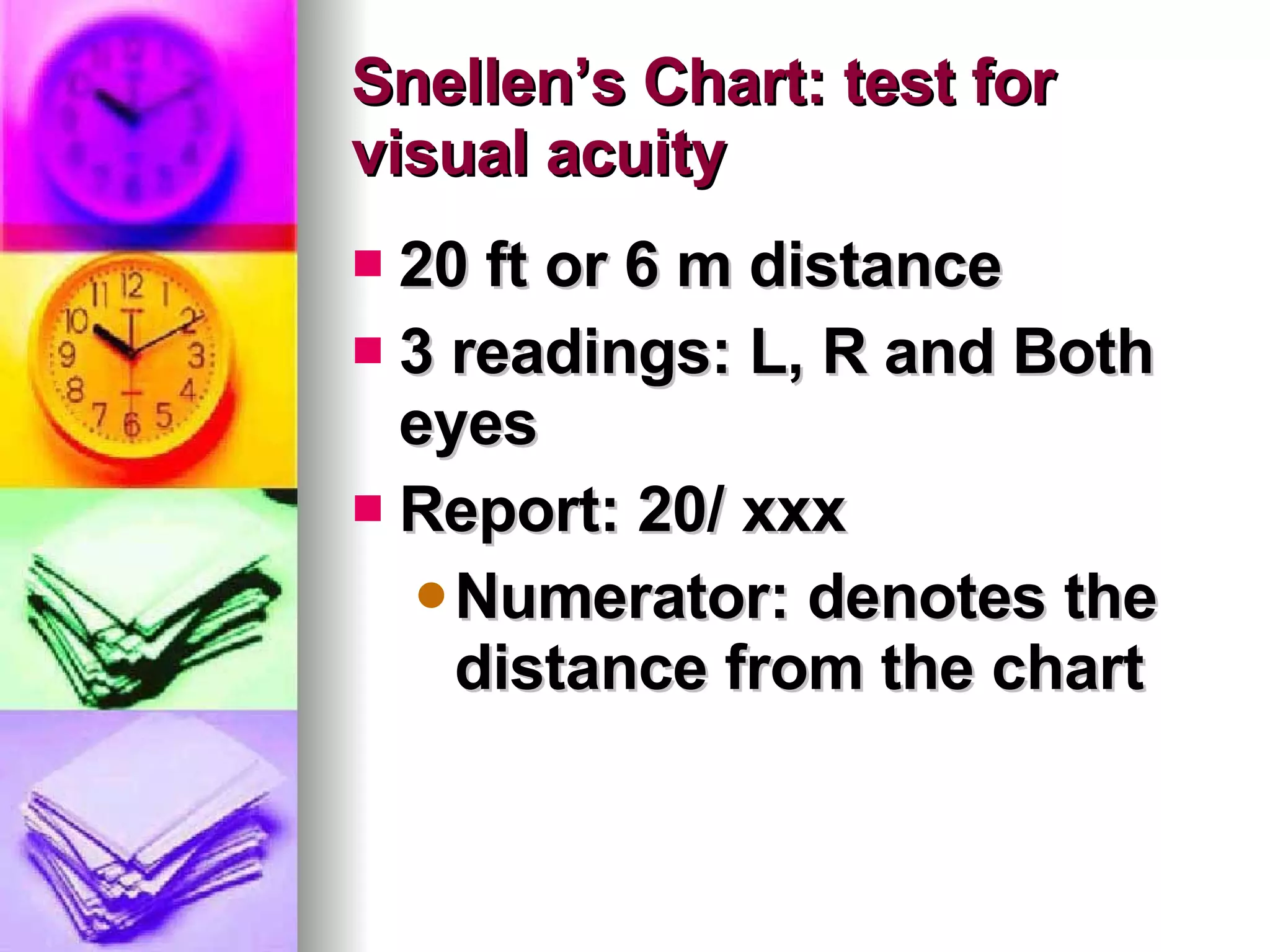 Snellen’s Chart: test for visual acuity  20 ft or 6 m distance 3 readings: L, R and Both eyes Report: 20/ xxx Numerator: denotes the distance from the chart 