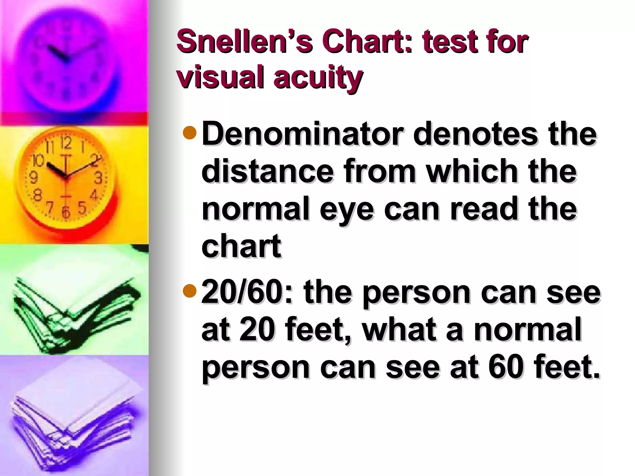Snellen’s Chart: test for visual acuity  Denominator denotes the distance from which the normal eye can read the chart 20/60: the person can see at 20 feet, what a normal person can see at 60 feet. 