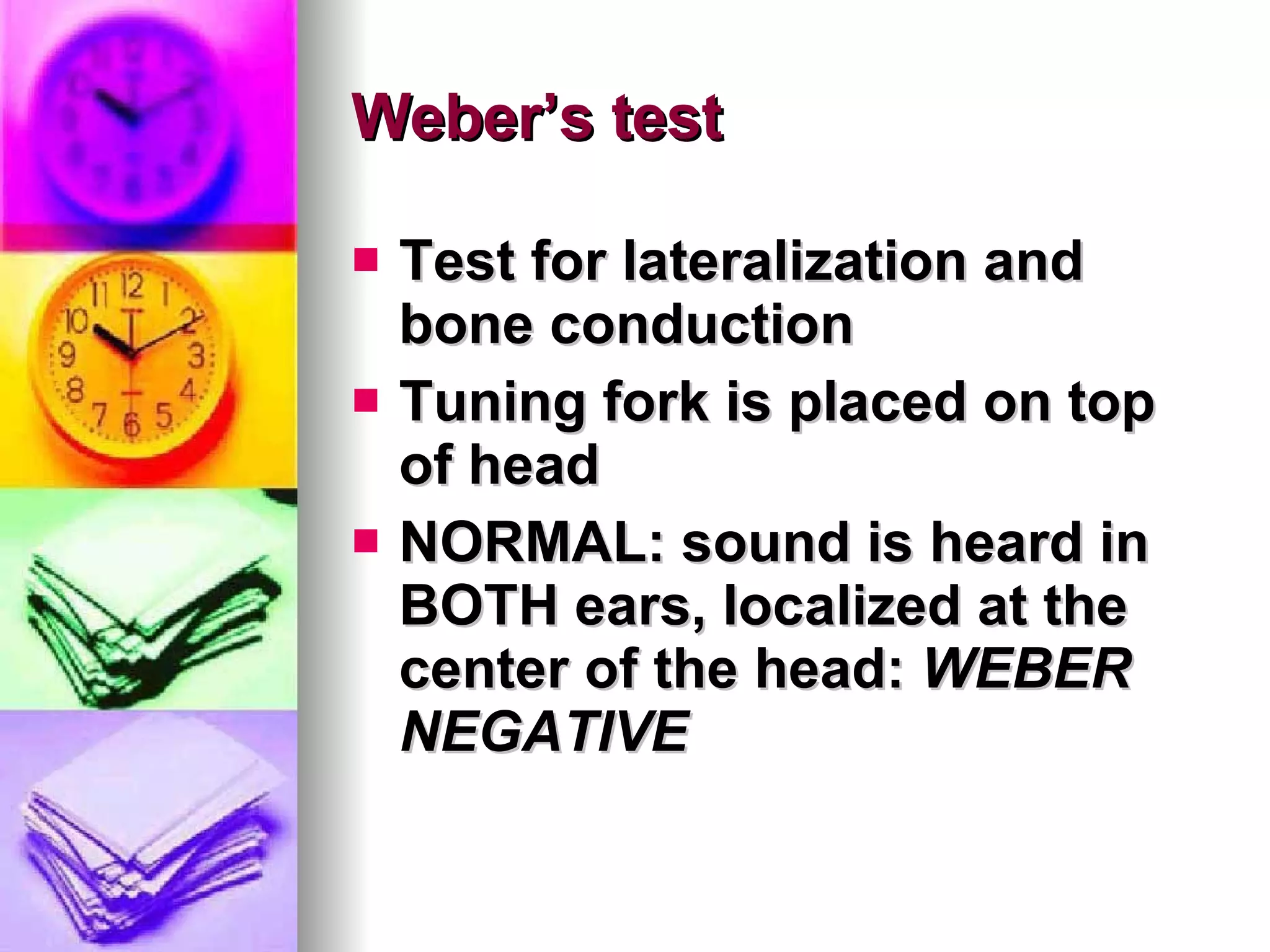 Weber’s test Test for lateralization and bone conduction Tuning fork is placed on top of head NORMAL: sound is heard in BOTH ears, localized at the center of the head:  WEBER NEGATIVE 