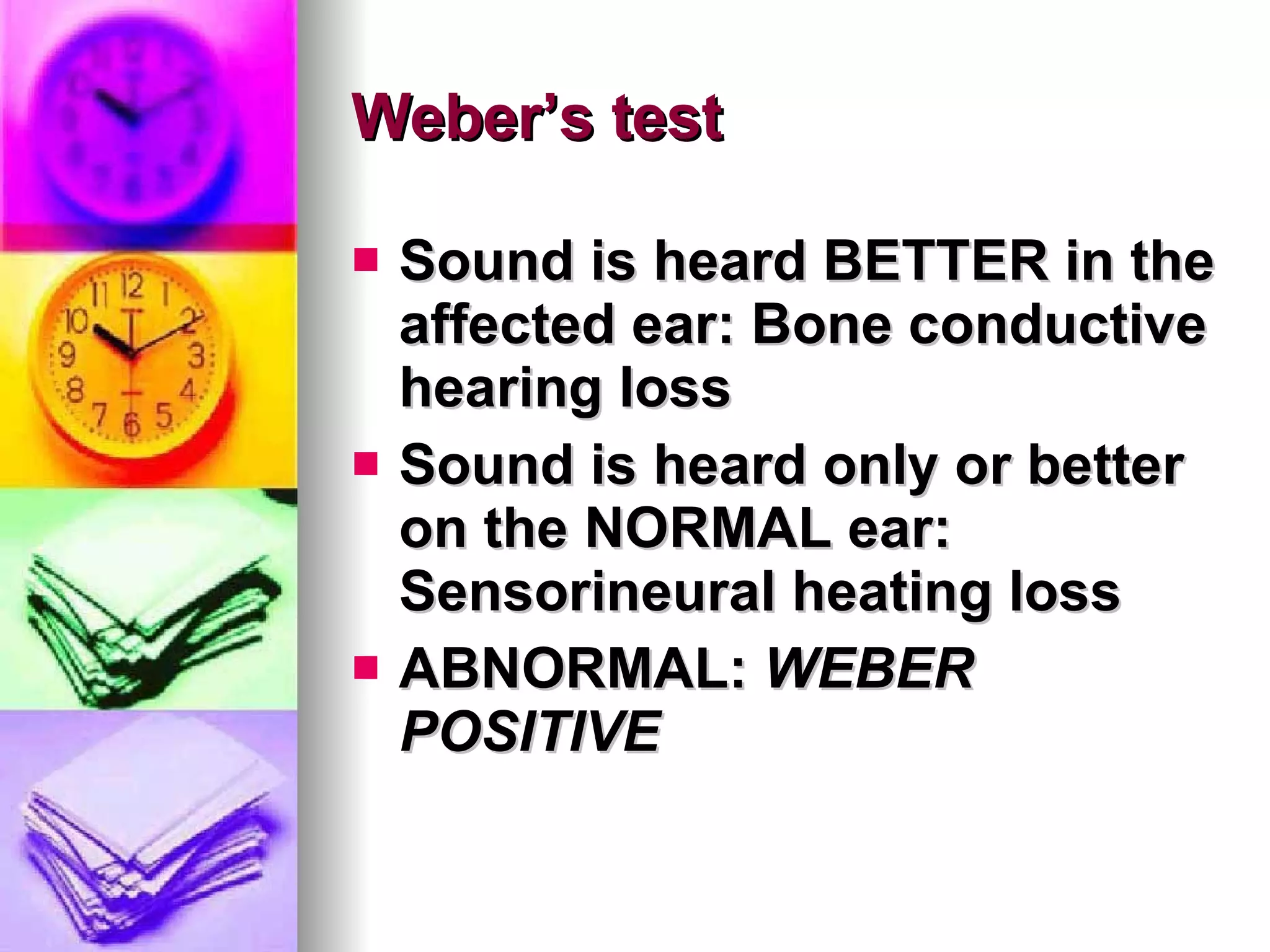 Weber’s test Sound is heard BETTER in the affected ear: Bone conductive hearing loss Sound is heard only or better on the NORMAL ear: Sensorineural heating loss ABNORMAL:  WEBER POSITIVE 