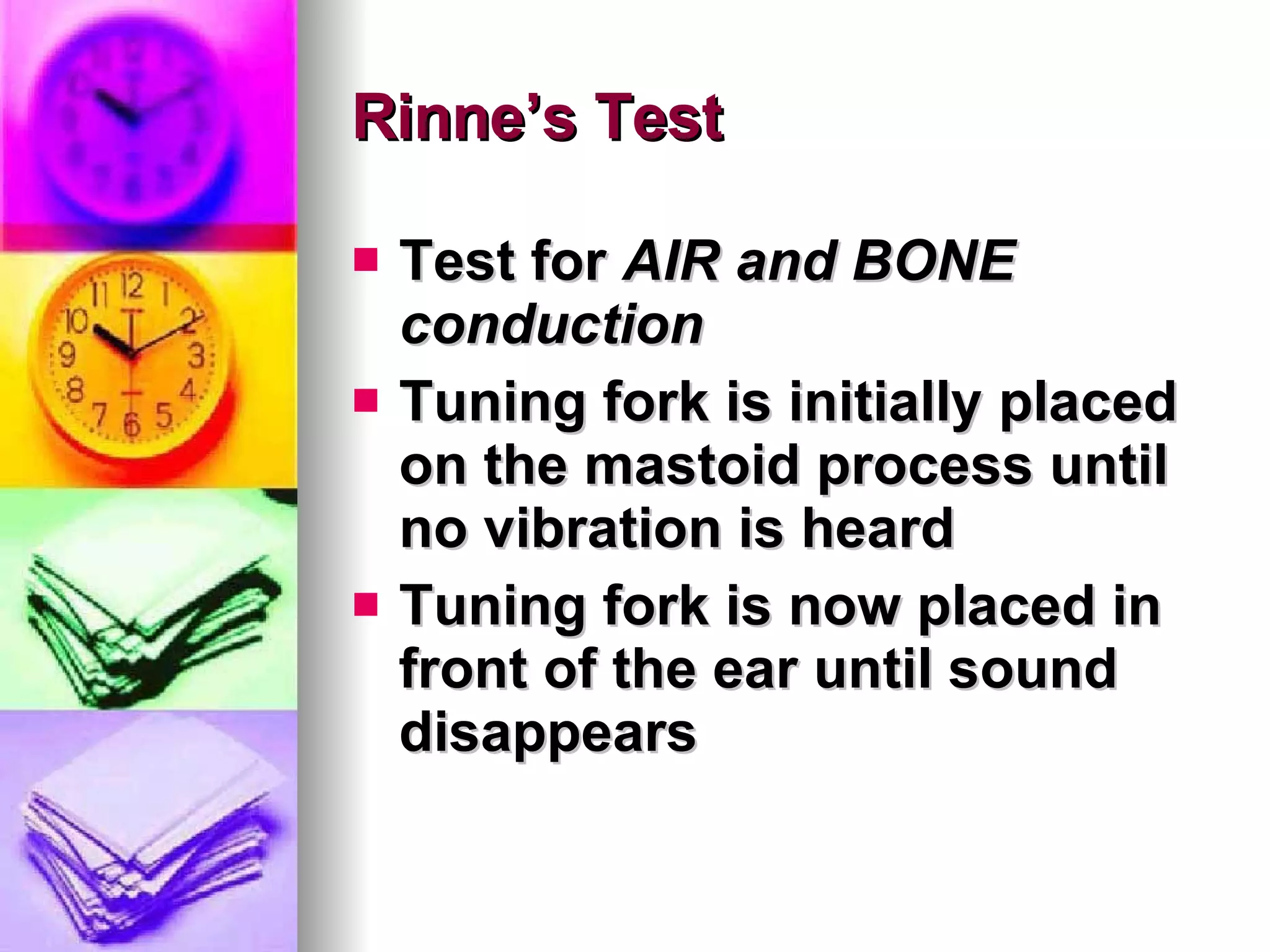 Rinne’s Test Test for  AIR and BONE conduction Tuning fork is initially placed on the mastoid process until no vibration is heard Tuning fork is now placed in front of the ear until sound disappears 