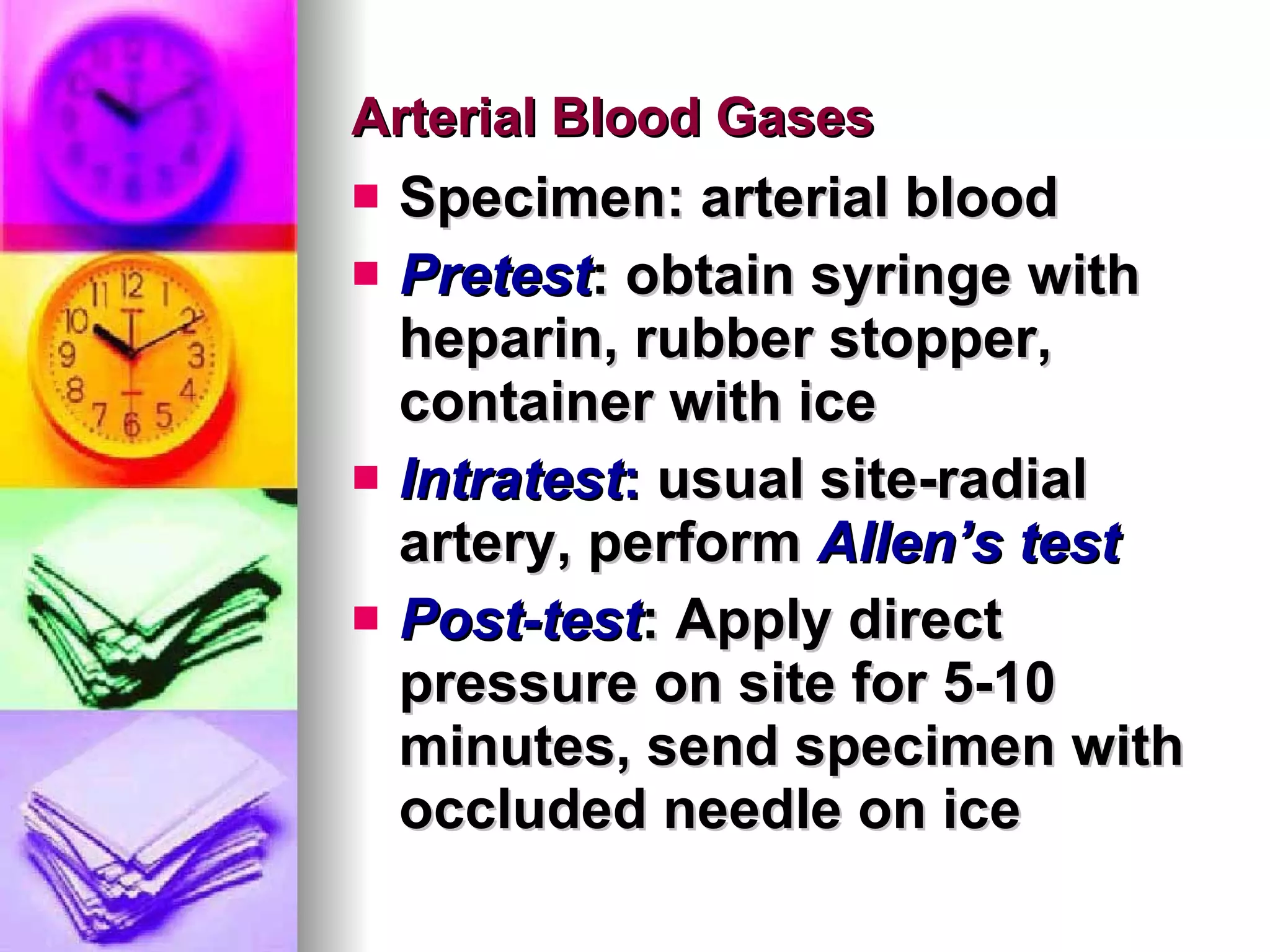 Arterial Blood Gases Specimen: arterial blood Pretest : obtain syringe with heparin, rubber stopper, container with ice Intratest :  usual site-radial artery, perform  Allen’s test Post-test : Apply direct pressure on site for 5-10 minutes, send specimen with occluded needle on ice 