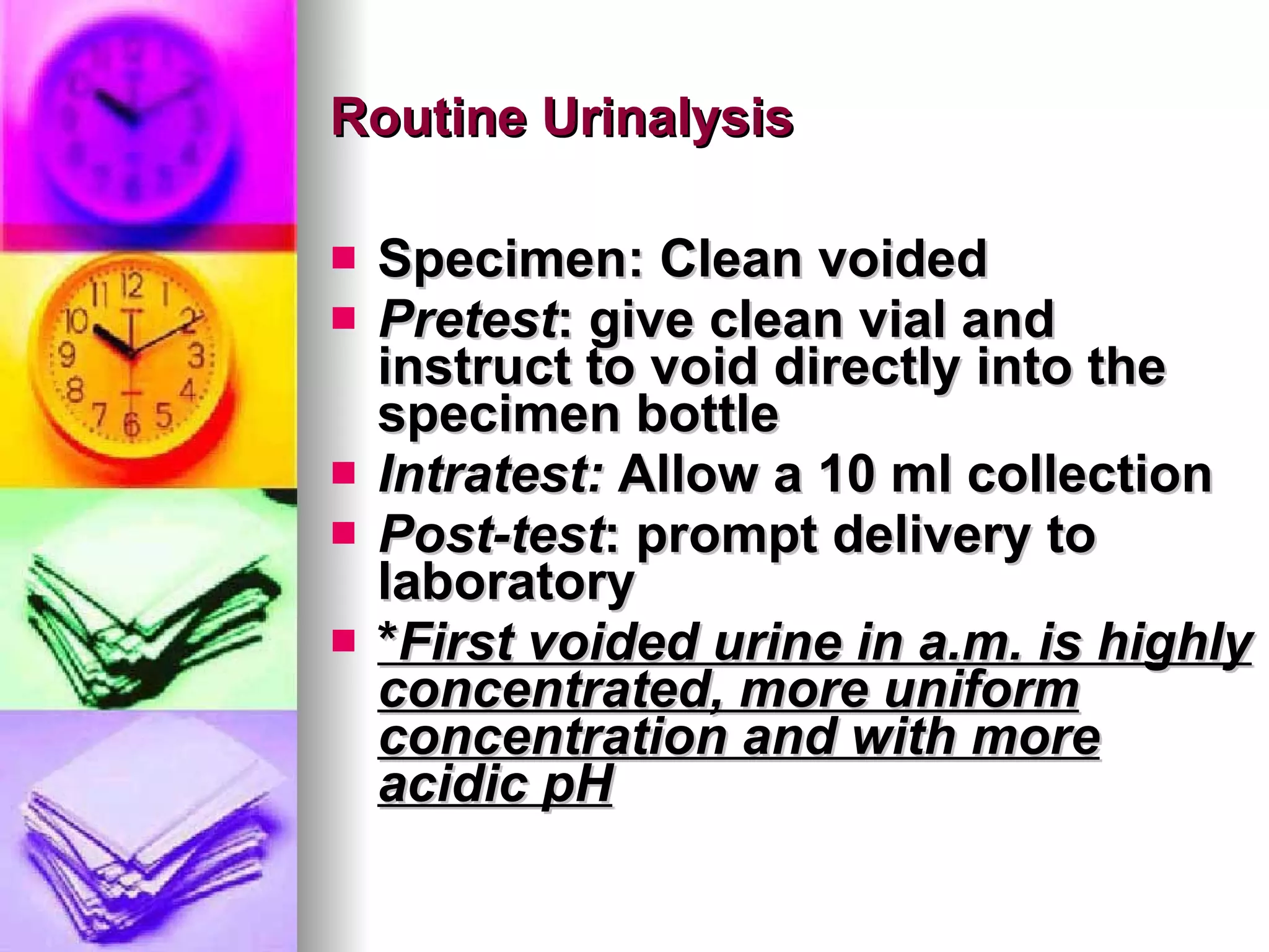 Routine Urinalysis Specimen: Clean voided Pretest : give clean vial and instruct to void directly into the specimen bottle Intratest:  Allow a 10 ml collection Post-test : prompt delivery to laboratory * First voided urine in a.m. is highly concentrated, more uniform concentration and with more acidic pH 