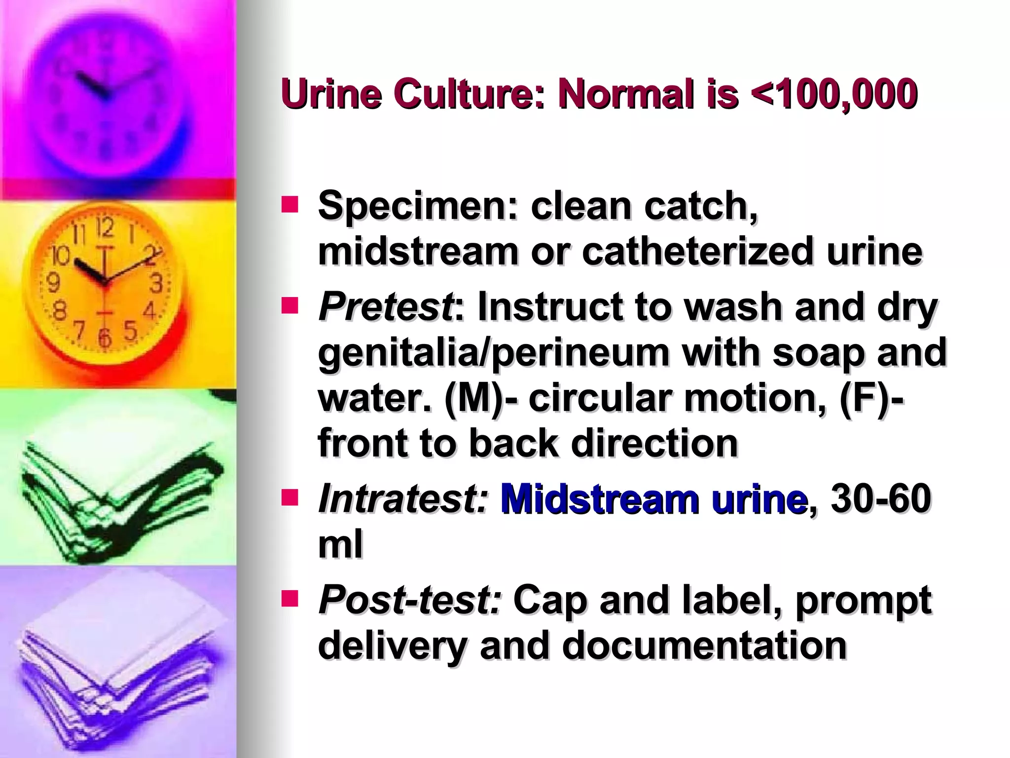 Urine Culture: Normal is <100,000  Specimen: clean catch, midstream or catheterized urine Pretest : Instruct to wash and dry genitalia/perineum with soap and water. (M)- circular motion, (F)-front to back direction Intratest:   Midstream urine , 30-60 ml Post-test:  Cap and label, prompt delivery and documentation 