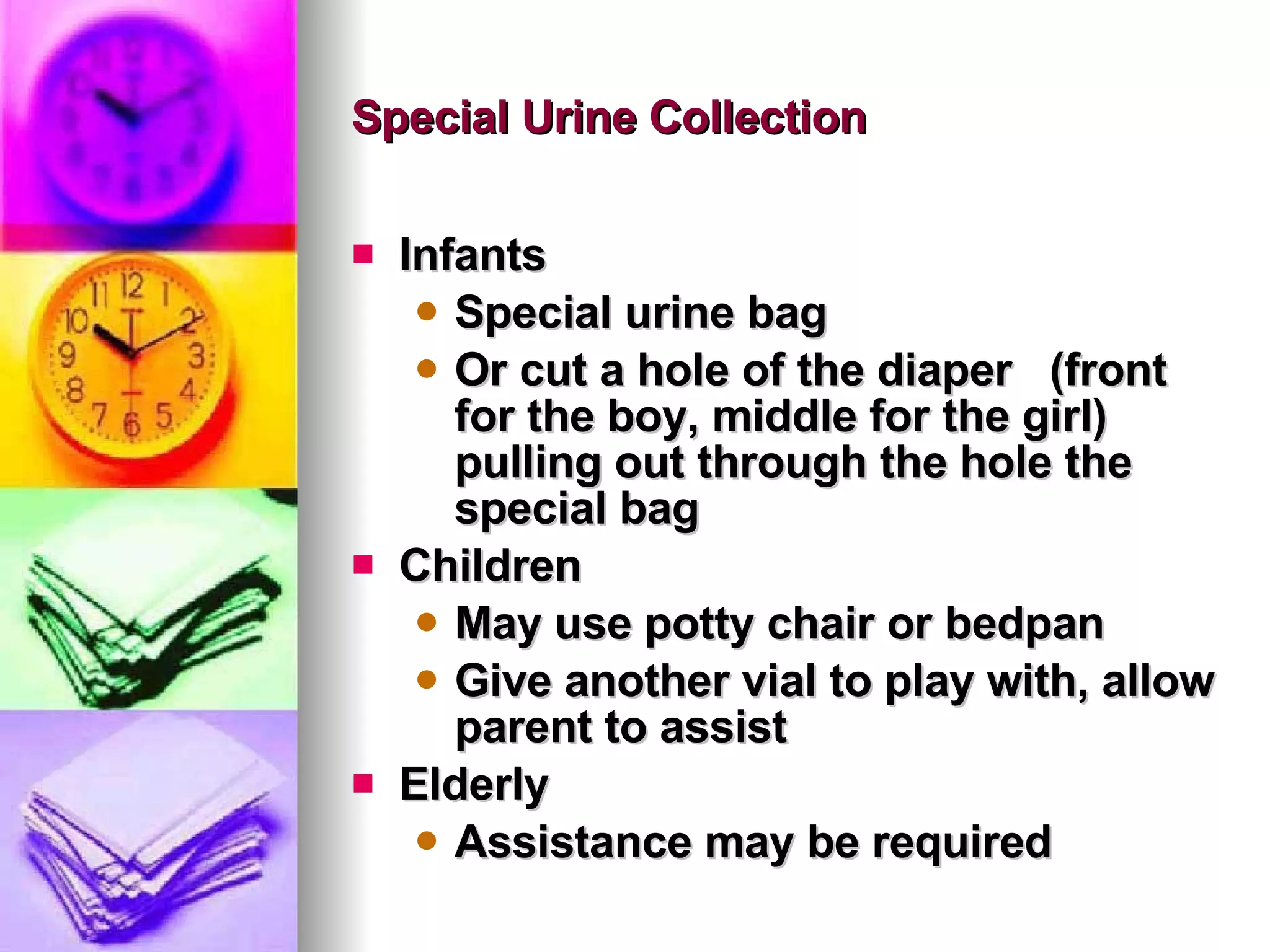 Special Urine Collection Infants Special urine bag Or cut a hole of the diaper  (front for the boy, middle for the girl) pulling out through the hole the special bag Children May use potty chair or bedpan Give another vial to play with, allow parent to assist Elderly Assistance may be required 