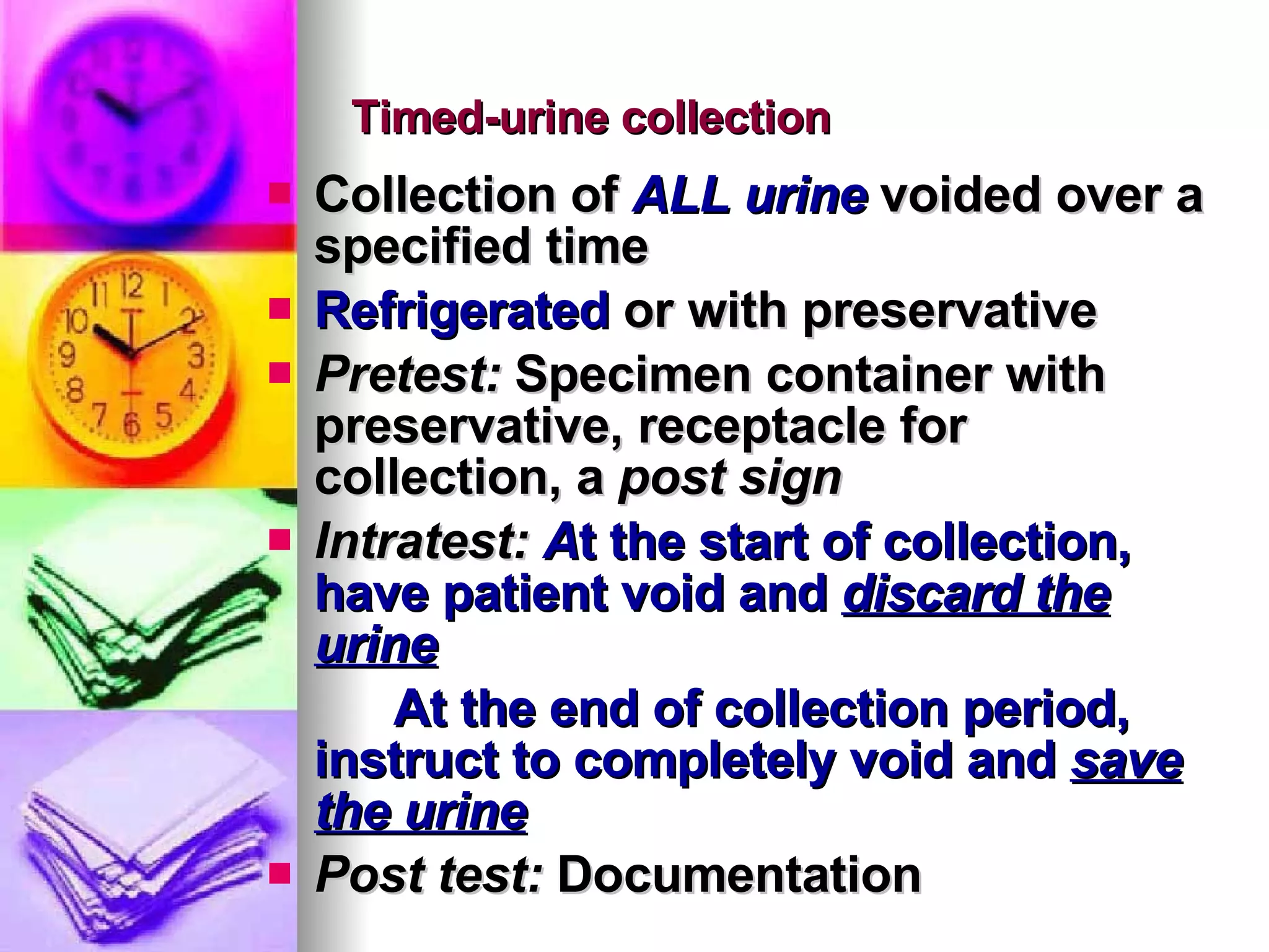 Timed-urine collection Collection of  ALL urine  voided over a specified time Refrigerated  or with preservative Pretest:  Specimen container with preservative, receptacle for collection, a  post sign Intratest:  A t the start of collection, have patient void and  discard the urine At the end of collection period, instruct to completely void and  save the urine Post test:  Documentation  