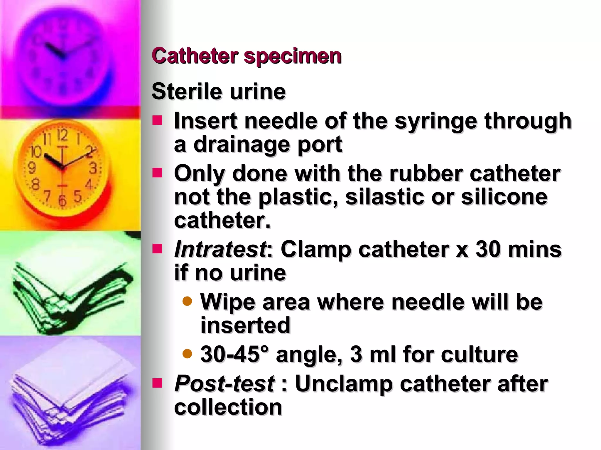 Catheter specimen  Sterile urine Insert needle of the syringe through a drainage port Only done with the rubber catheter not the plastic, silastic or silicone catheter. Intratest : Clamp catheter x 30 mins if no urine Wipe area where needle will be inserted 30-45 ° angle, 3 ml for culture Post-test  : Unclamp catheter after collection 
