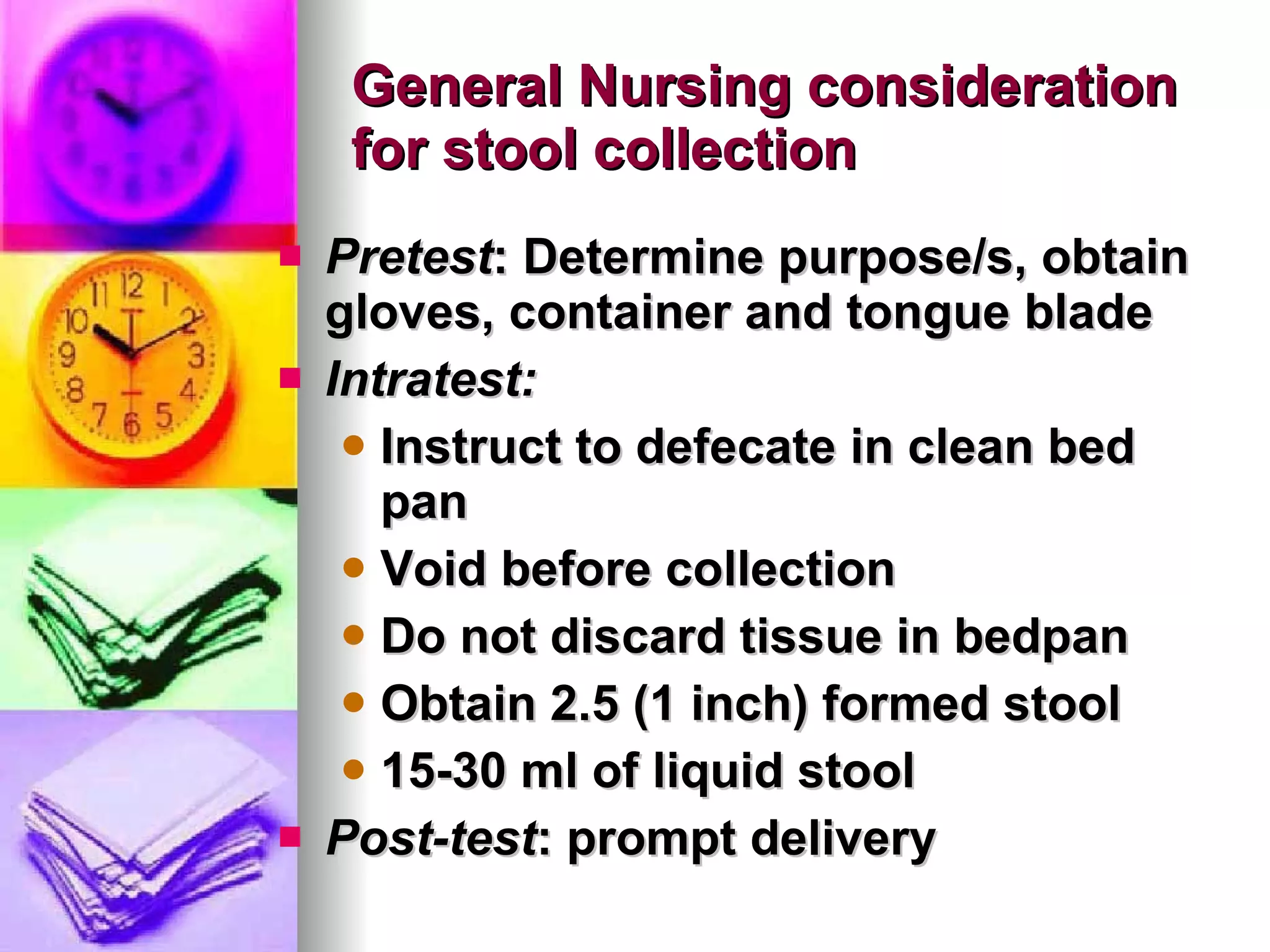 General Nursing consideration for stool collection Pretest : Determine purpose/s, obtain gloves, container and tongue blade Intratest:   Instruct to defecate in clean bed pan Void before collection Do not discard tissue in bedpan Obtain 2.5 (1 inch) formed stool 15-30 ml of liquid stool Post-test : prompt delivery 