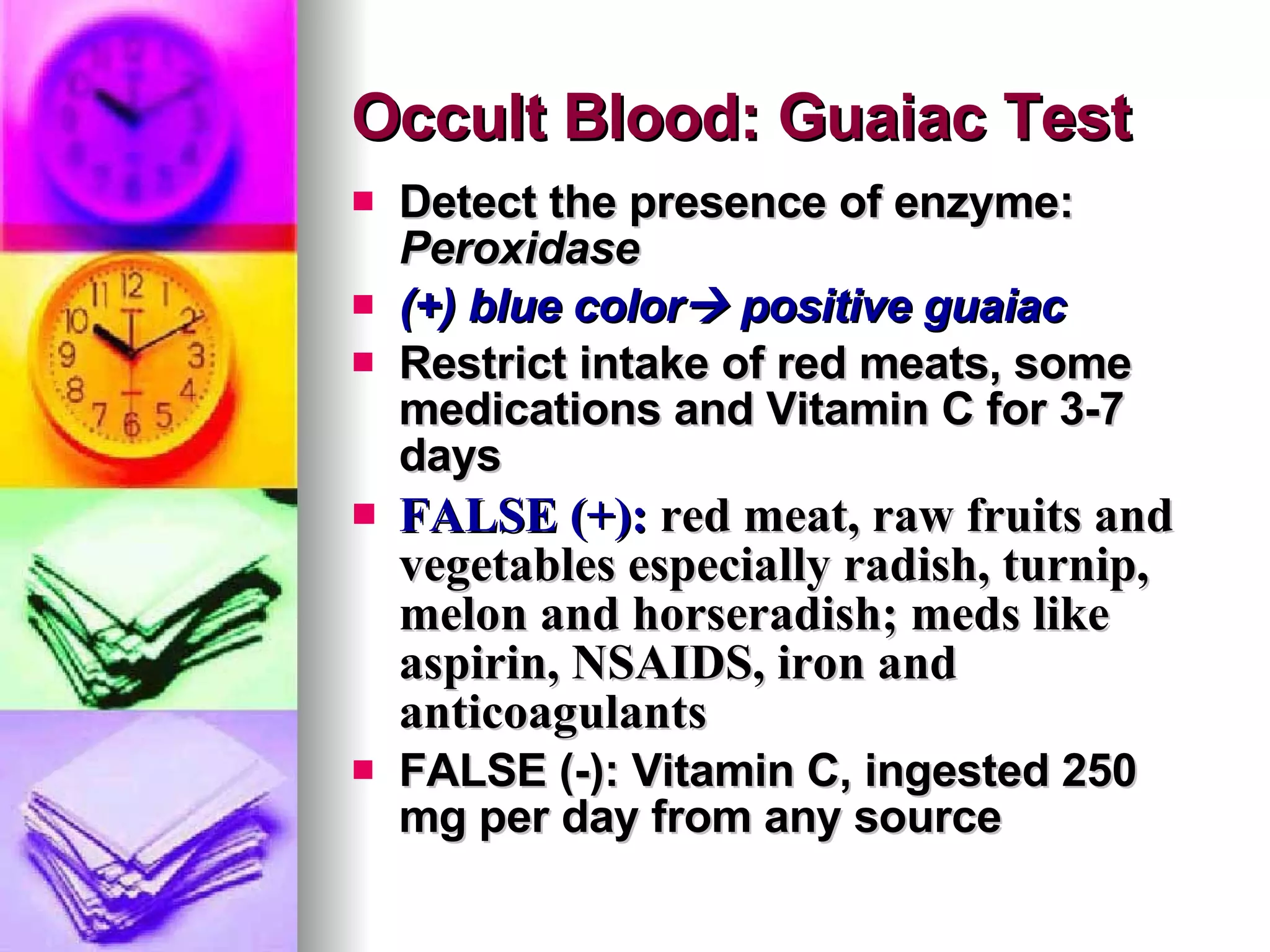 Occult Blood: Guaiac Test Detect the presence of enzyme:  Peroxidase (+) blue color   positive guaiac Restrict intake of red meats, some medications and Vitamin C for 3-7 days FALSE (+):   red meat , raw fruits and vegetables especially radish, turnip, melon and horseradish; meds like aspirin, NSAIDS, iron and anticoagulants FALSE (-): Vitamin C, ingested 250 mg per day from any source 