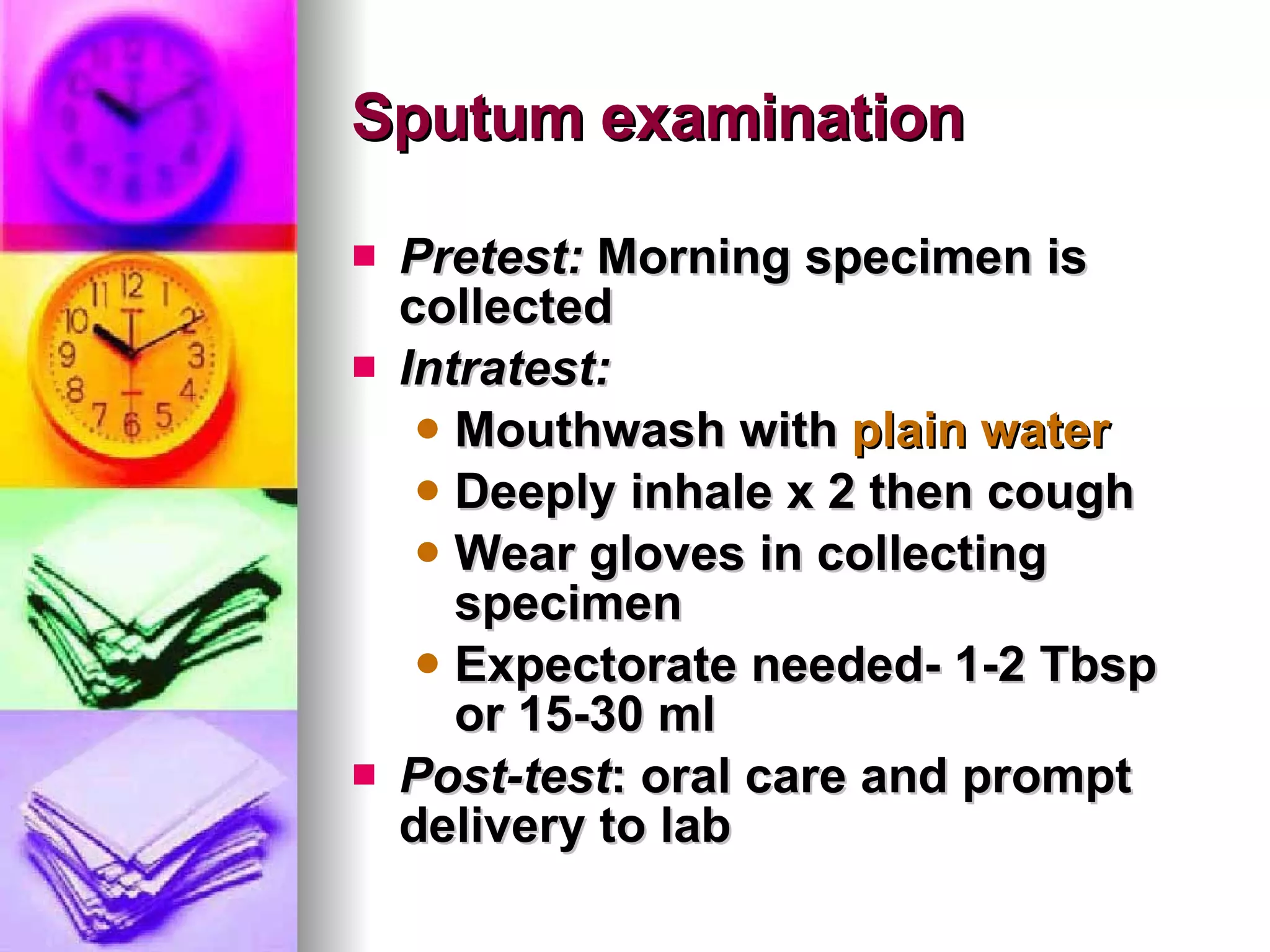 Sputum examination Pretest:  Morning specimen is collected Intratest: Mouthwash with  plain water Deeply inhale x 2 then cough Wear gloves in collecting specimen Expectorate needed- 1-2 Tbsp or 15-30 ml Post-test : oral care and prompt delivery to lab 