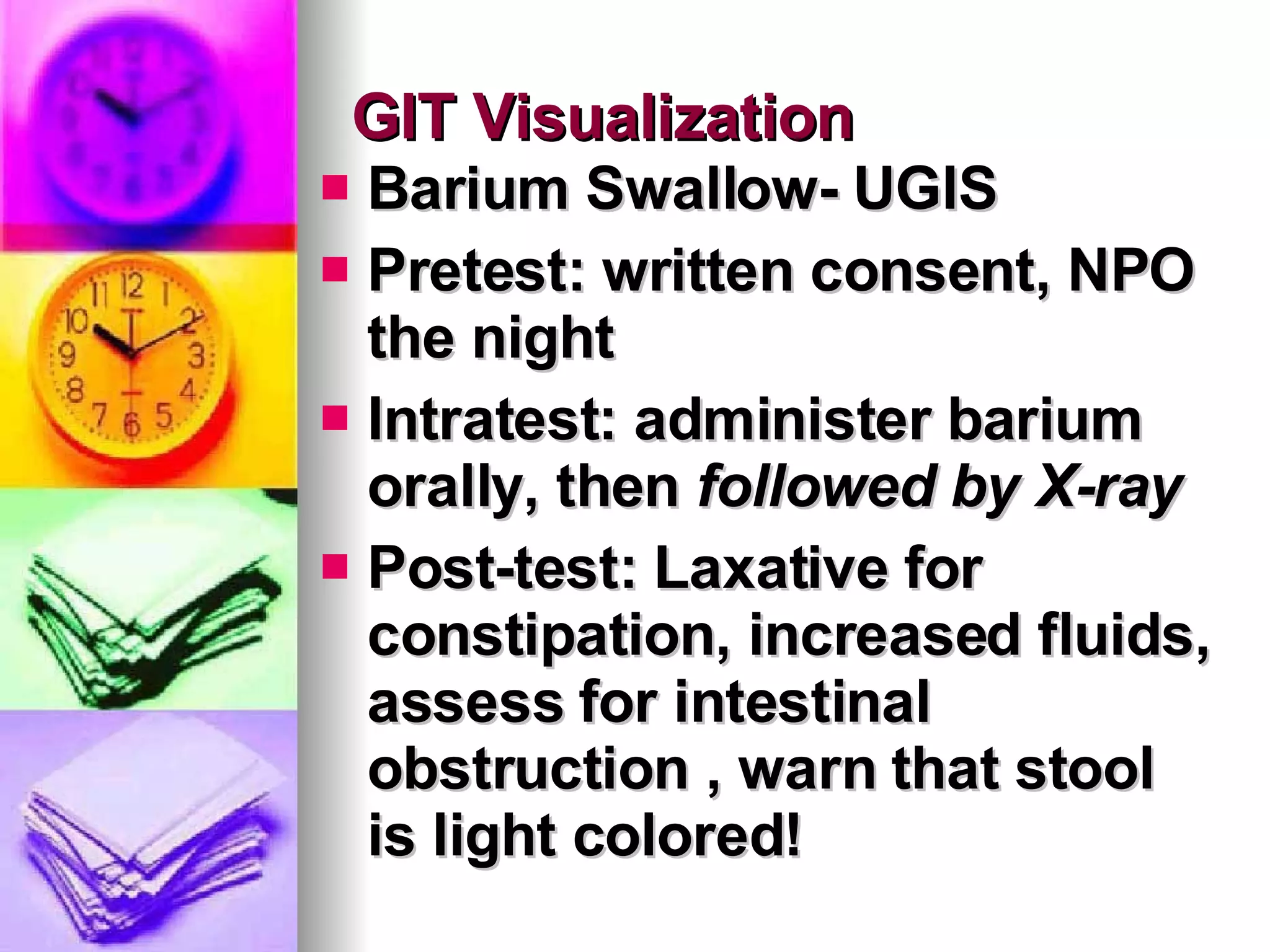 GIT Visualization Barium Swallow- UGIS Pretest: written consent, NPO the night Intratest: administer barium orally, then  followed by X-ray Post-test: Laxative for constipation, increased fluids, assess for intestinal obstruction , warn that stool is light colored! 