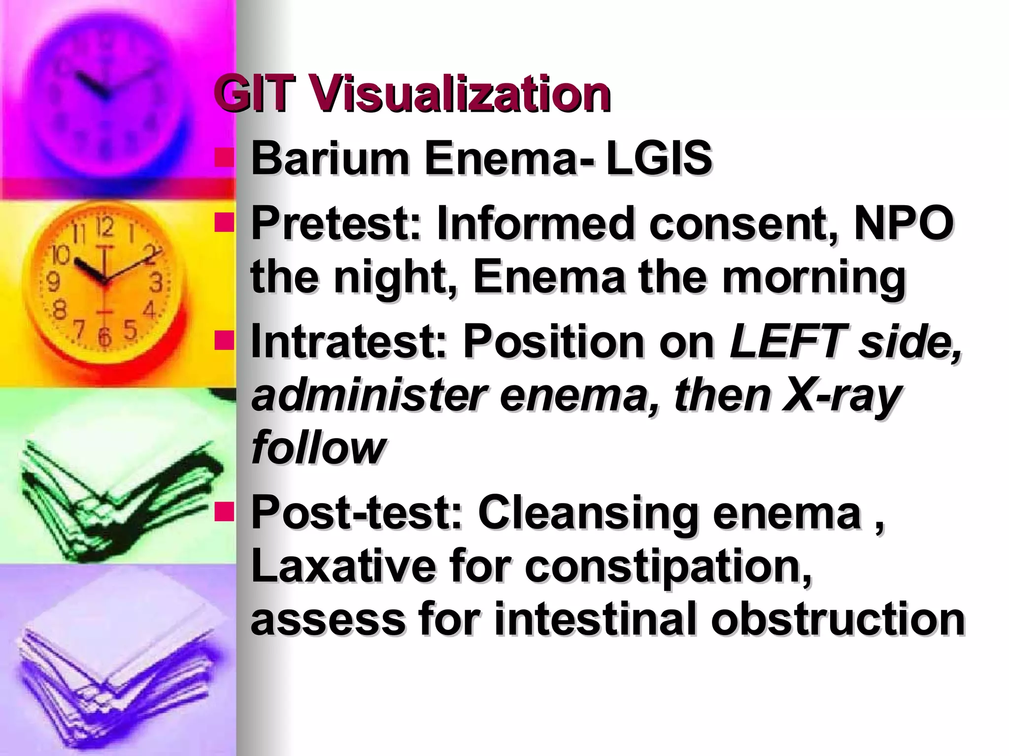 GIT Visualization Barium Enema- LGIS Pretest: Informed consent, NPO the night, Enema the morning Intratest: Position on  LEFT side, administer enema, then X-ray follow Post-test: Cleansing enema , Laxative for constipation, assess for intestinal obstruction  