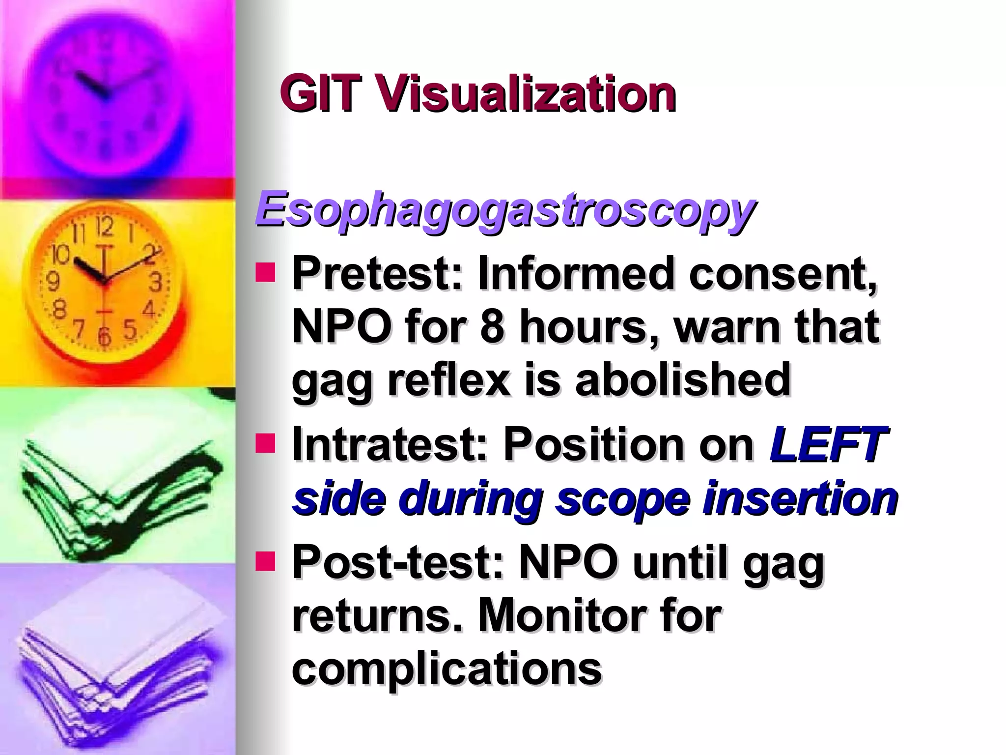 GIT Visualization Esophagogastroscopy Pretest: Informed consent, NPO for 8 hours, warn that gag reflex is abolished Intratest: Position on  LEFT side during scope insertion Post-test: NPO until gag returns. Monitor for complications 
