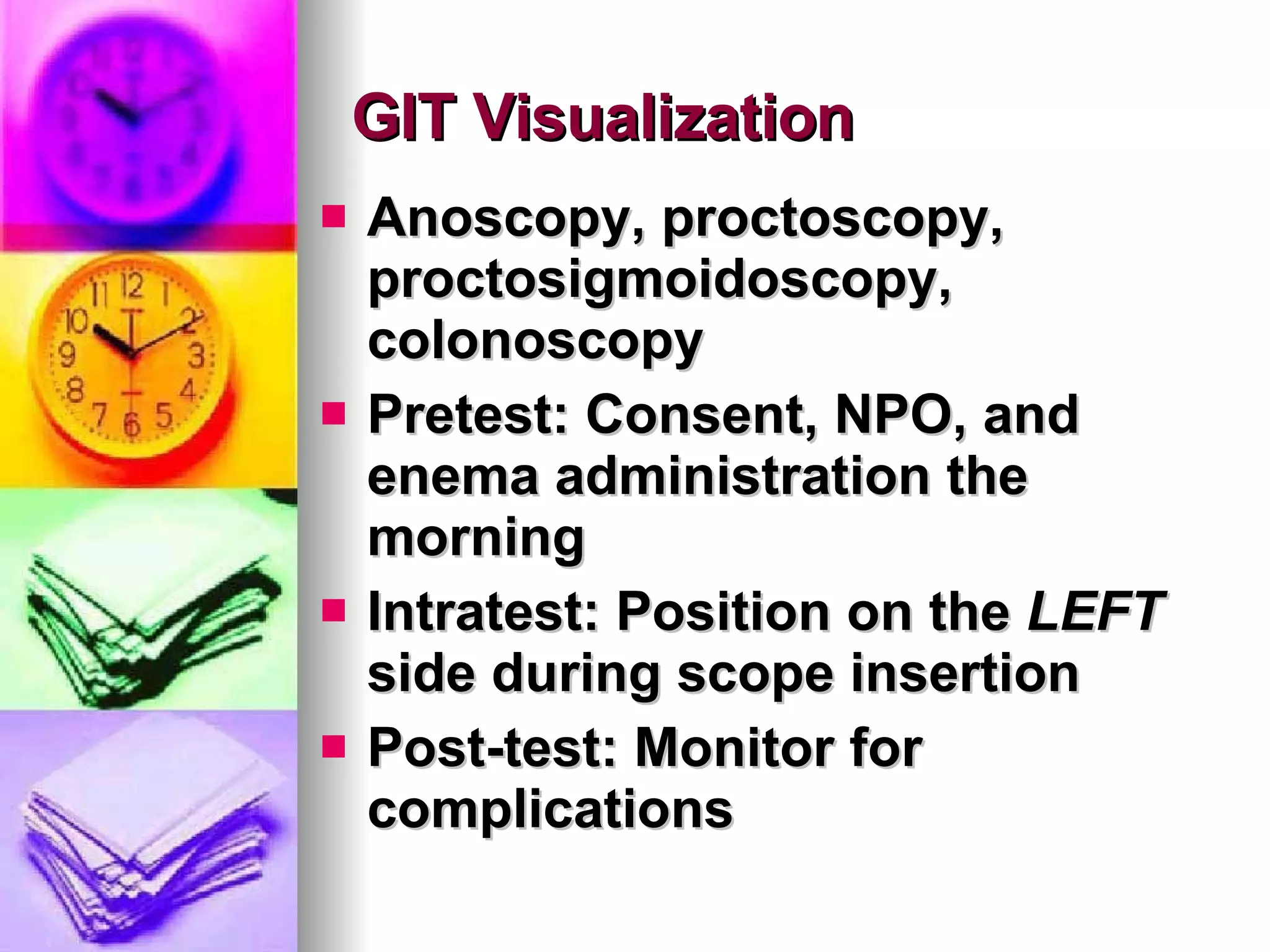 GIT Visualization Anoscopy, proctoscopy, proctosigmoidoscopy, colonoscopy Pretest: Consent, NPO, and enema administration the morning Intratest: Position on the  LEFT  side during scope insertion Post-test: Monitor for complications 