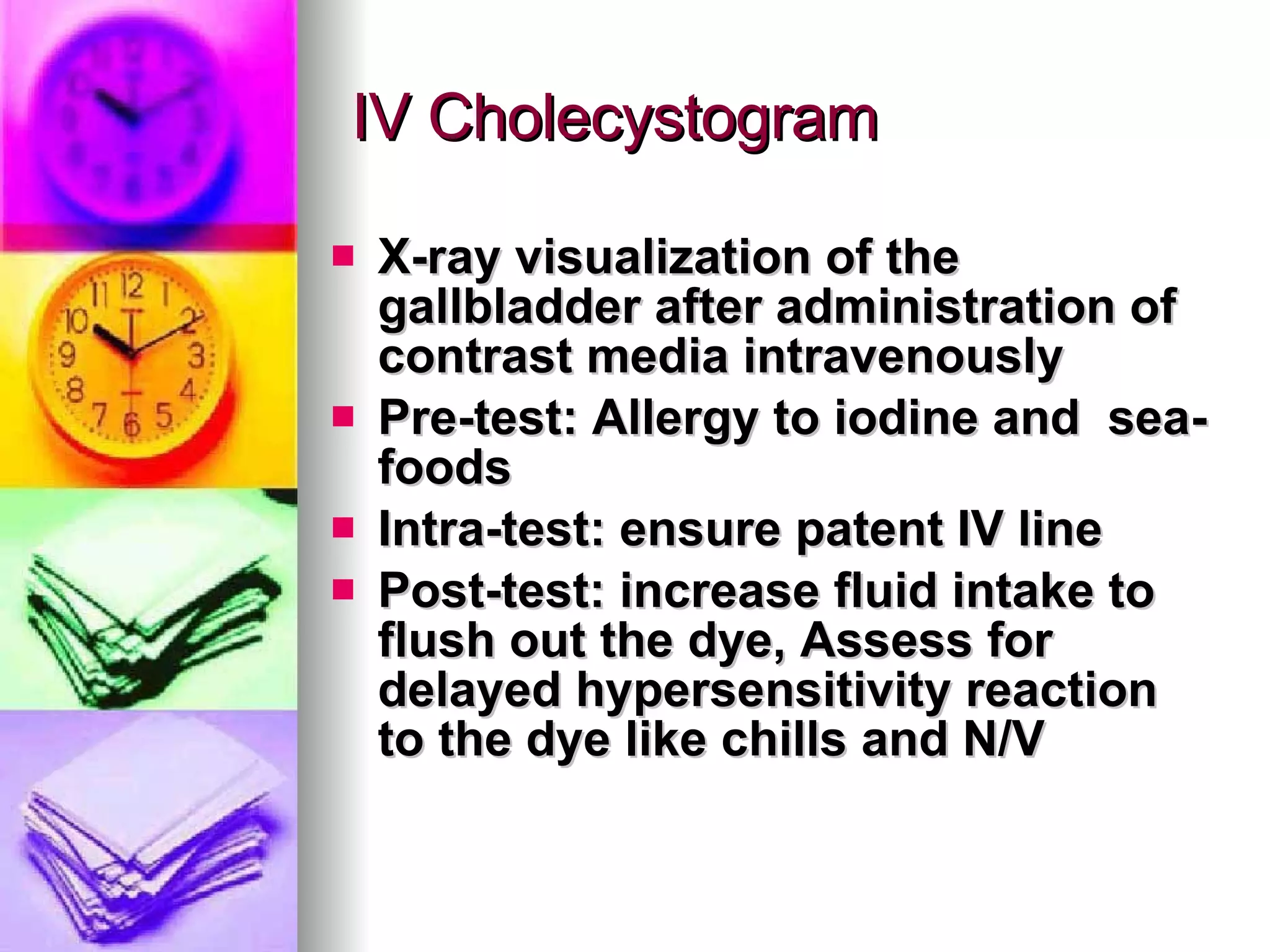 IV Cholecystogram X-ray visualization of the gallbladder after administration of contrast media intravenously  Pre-test: Allergy to iodine and  sea-foods Intra-test: ensure patent IV line Post-test: increase fluid intake to flush out the dye, Assess for delayed hypersensitivity reaction to the dye like chills and N/V 