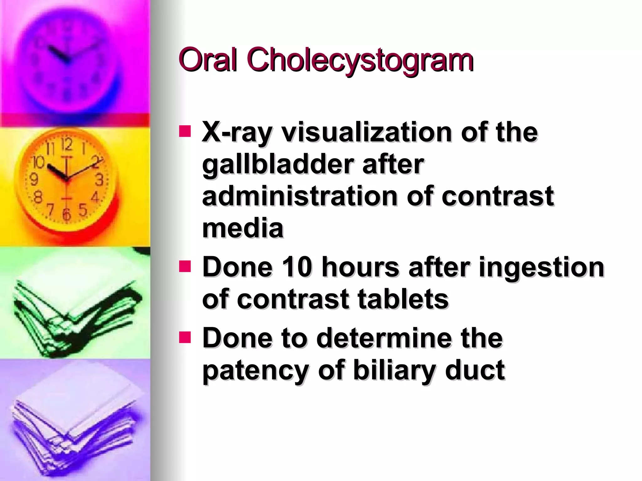 Oral Cholecystogram X-ray visualization of the gallbladder after administration of contrast media Done 10 hours after ingestion of contrast tablets Done to determine the patency of biliary duct 