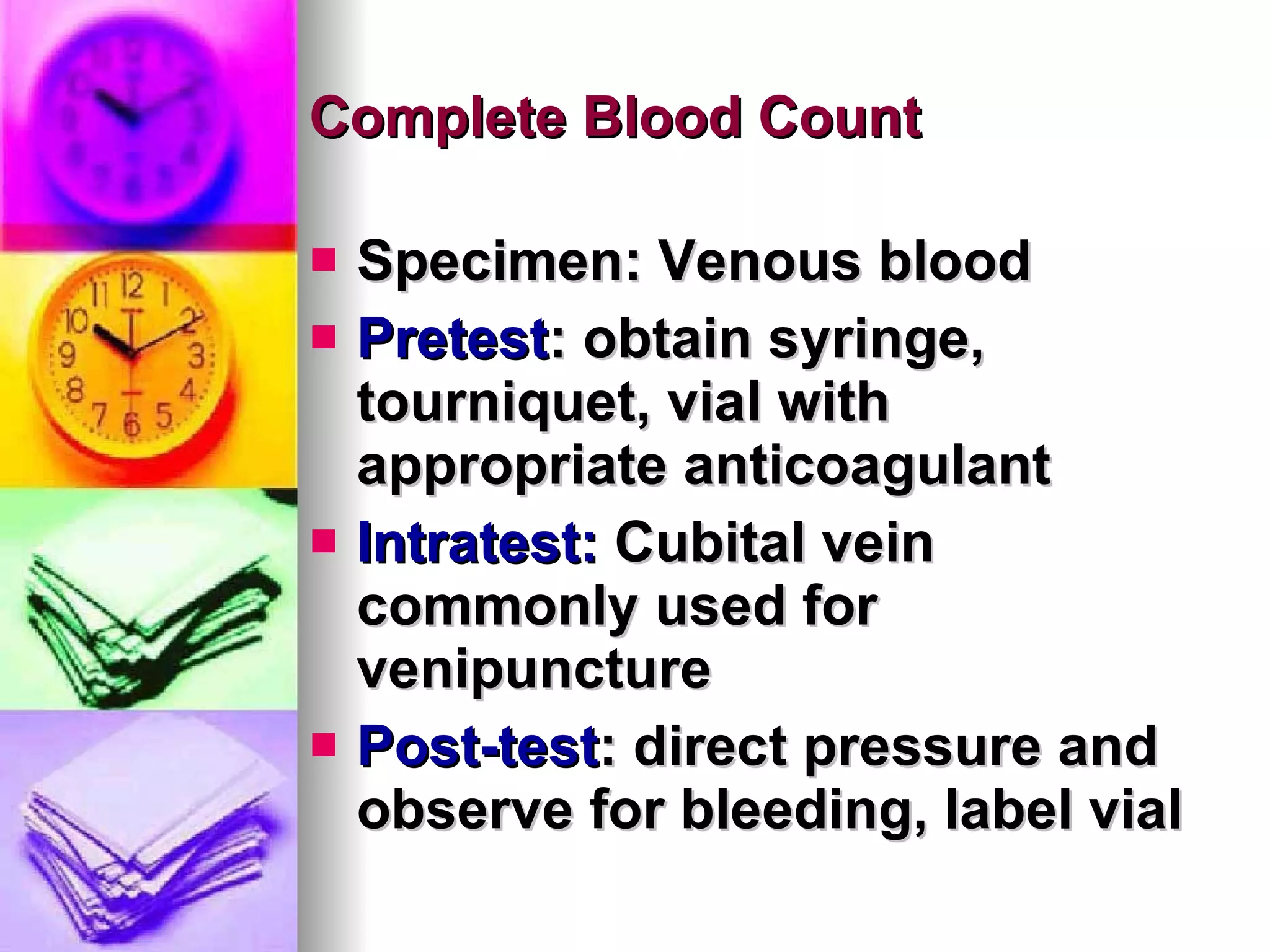 Complete Blood Count Specimen: Venous blood Pretest : obtain syringe, tourniquet, vial with appropriate anticoagulant Intratest:  Cubital vein commonly used for venipuncture Post-test : direct pressure and observe for bleeding, label vial 