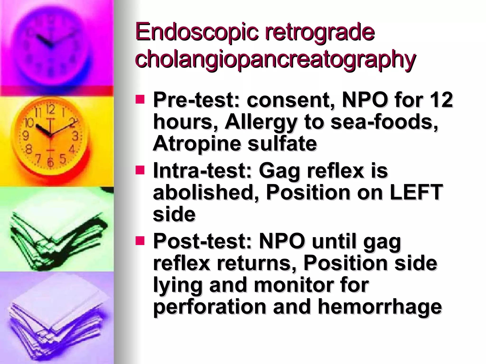 Endoscopic retrograde cholangiopancreatography Pre-test: consent, NPO for 12 hours, Allergy to sea-foods, Atropine sulfate Intra-test: Gag reflex is abolished, Position on LEFT side Post-test: NPO until gag reflex returns, Position side lying and monitor for perforation and hemorrhage 