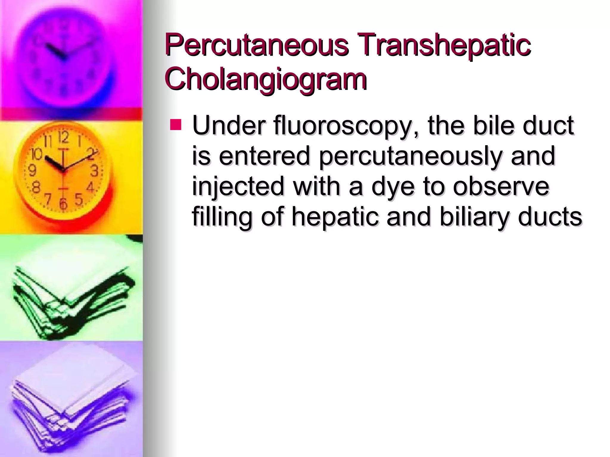 Percutaneous Transhepatic Cholangiogram Under fluoroscopy, the bile duct is entered percutaneously and injected with a dye to observe filling of hepatic and biliary ducts 