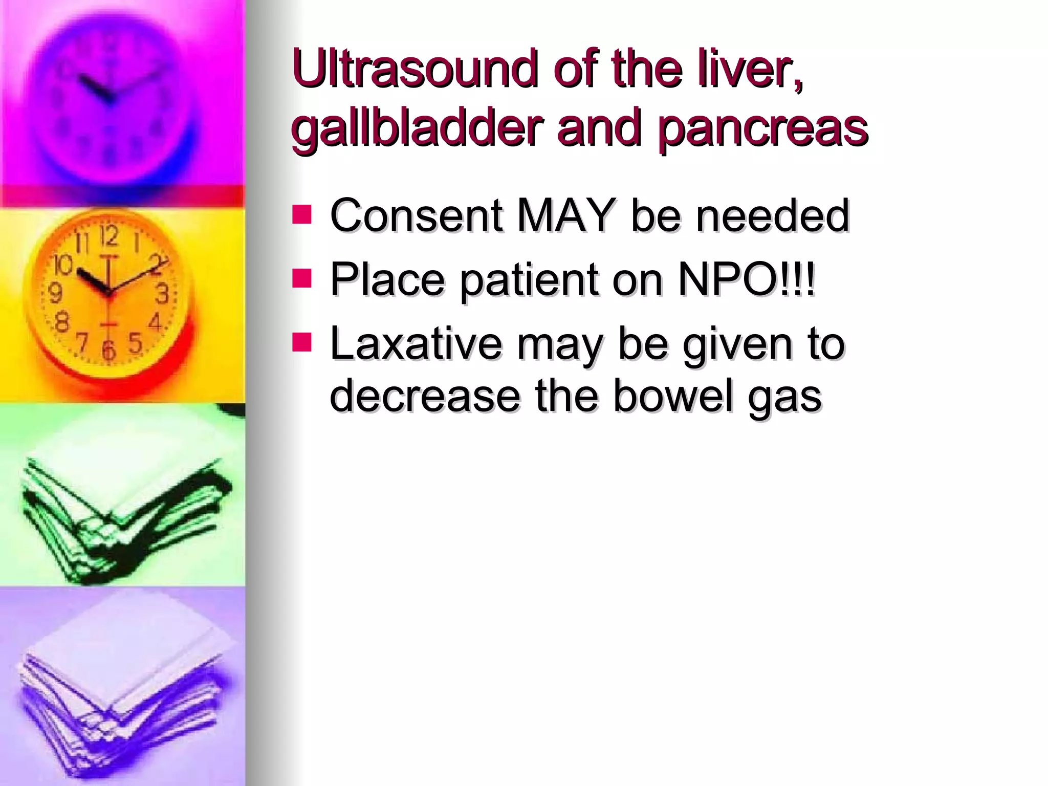 Ultrasound of the liver, gallbladder and pancreas Consent MAY be needed Place patient on NPO!!! Laxative may be given to  decrease the bowel gas 