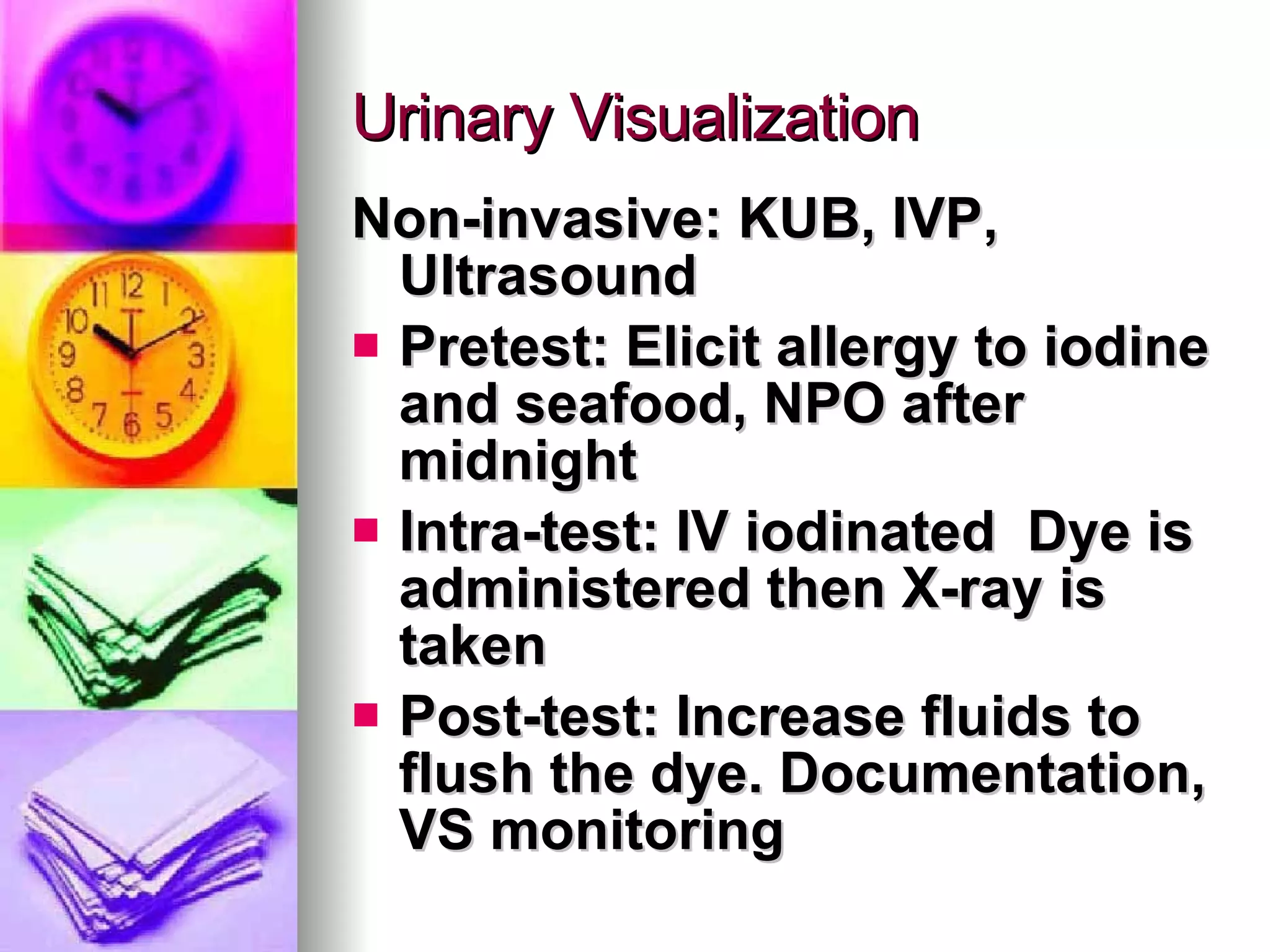 Urinary Visualization Non-invasive: KUB, IVP, Ultrasound Pretest: Elicit allergy to iodine and seafood, NPO after midnight Intra-test: IV iodinated  Dye is administered then X-ray is taken Post-test: Increase fluids to flush the dye. Documentation, VS monitoring 