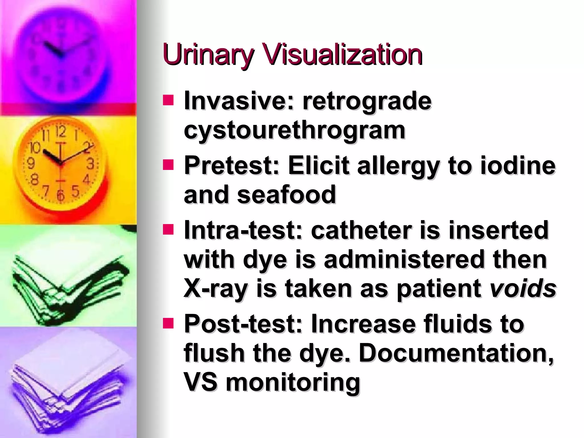 Urinary Visualization Invasive: retrograde cystourethrogram Pretest: Elicit allergy to iodine and seafood Intra-test: catheter is inserted with dye is administered then X-ray is taken as patient  voids Post-test: Increase fluids to flush the dye. Documentation, VS monitoring 