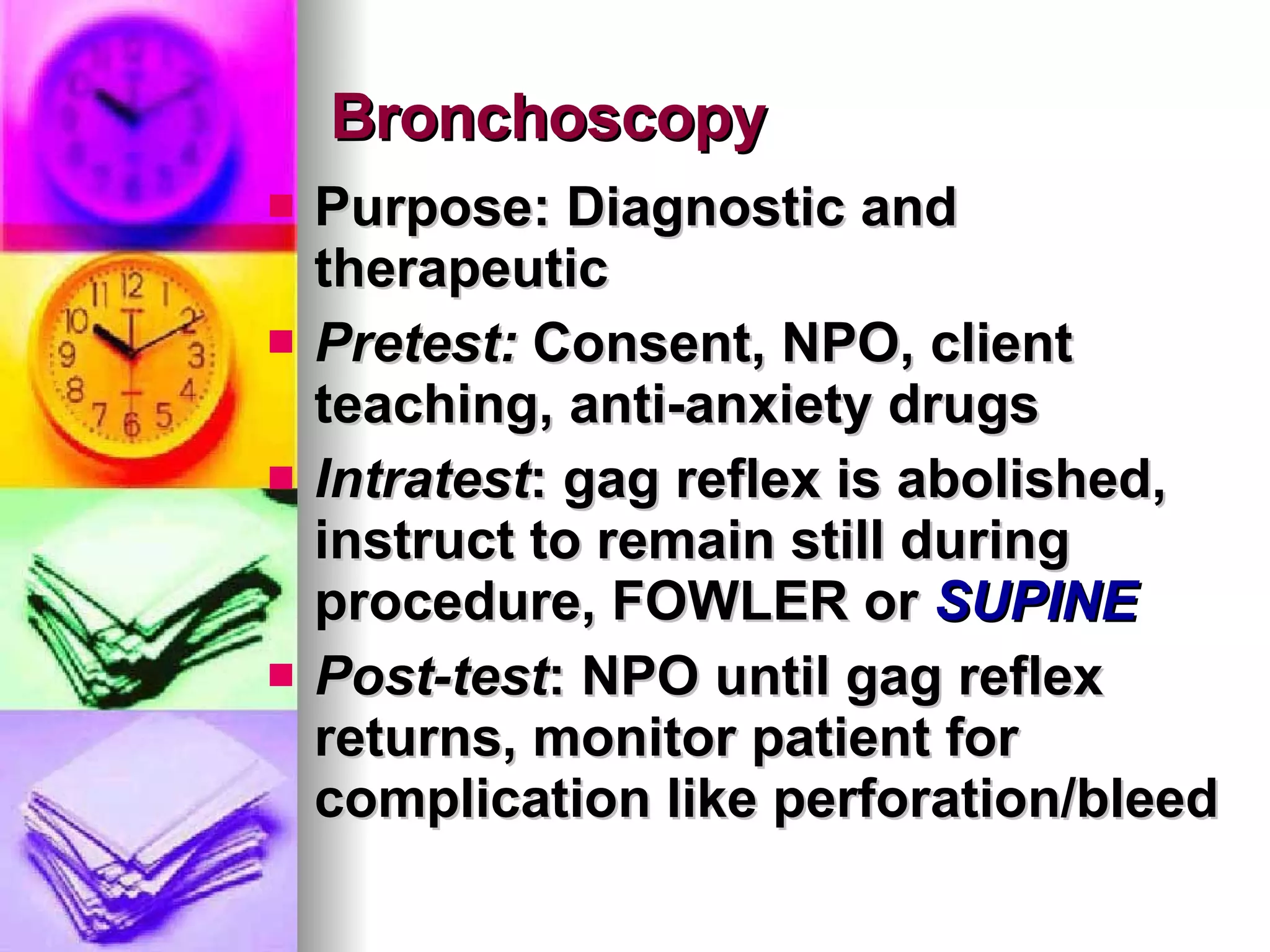 Bronchoscopy Purpose: Diagnostic and therapeutic Pretest:  Consent, NPO, client teaching, anti-anxiety drugs Intratest : gag reflex is abolished, instruct to remain still during procedure, FOWLER or  SUPINE Post-test : NPO until gag reflex returns, monitor patient for complication like perforation/bleed 