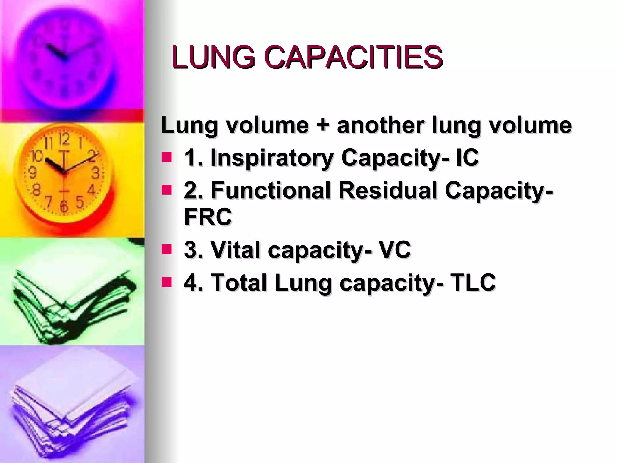 LUNG CAPACITIES Lung volume + another lung volume 1. Inspiratory Capacity- IC 2. Functional Residual Capacity- FRC 3. Vital capacity- VC 4. Total Lung capacity- TLC 