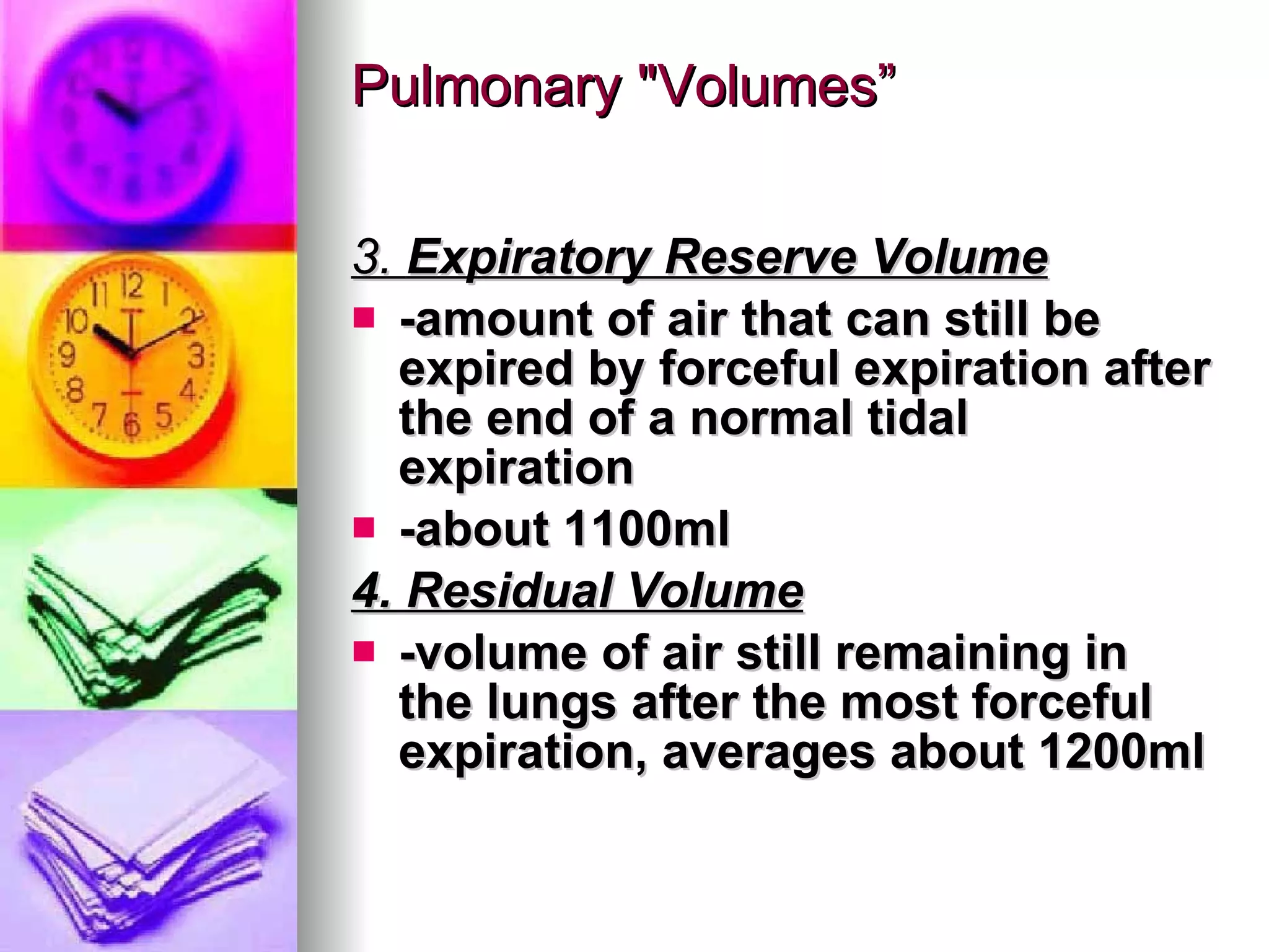 Pulmonary "Volumes” 3.  Expiratory Reserve Volume -amount of air that can still be expired by forceful expiration after the end of a normal tidal expiration -about 1100ml 4. Residual Volume -volume of air still remaining in the lungs after the most forceful expiration, averages about 1200ml 