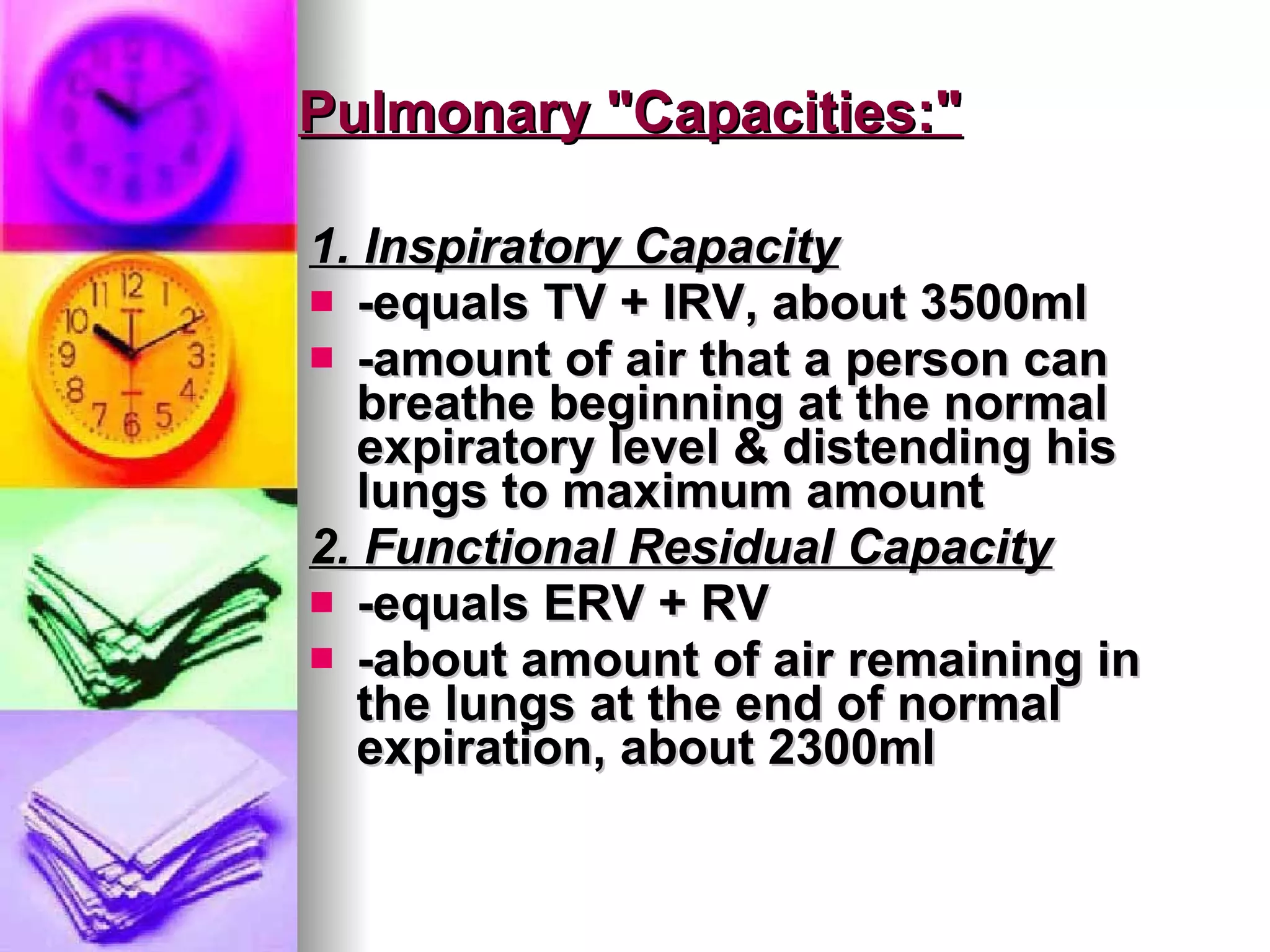 Pulmonary "Capacities:" 1. Inspiratory Capacity -equals TV + IRV, about 3500ml -amount of air that a person can breathe beginning at the normal expiratory level & distending his lungs to maximum amount 2. Functional Residual Capacity -equals ERV + RV -about amount of air remaining in the lungs at the end of normal expiration, about 2300ml 