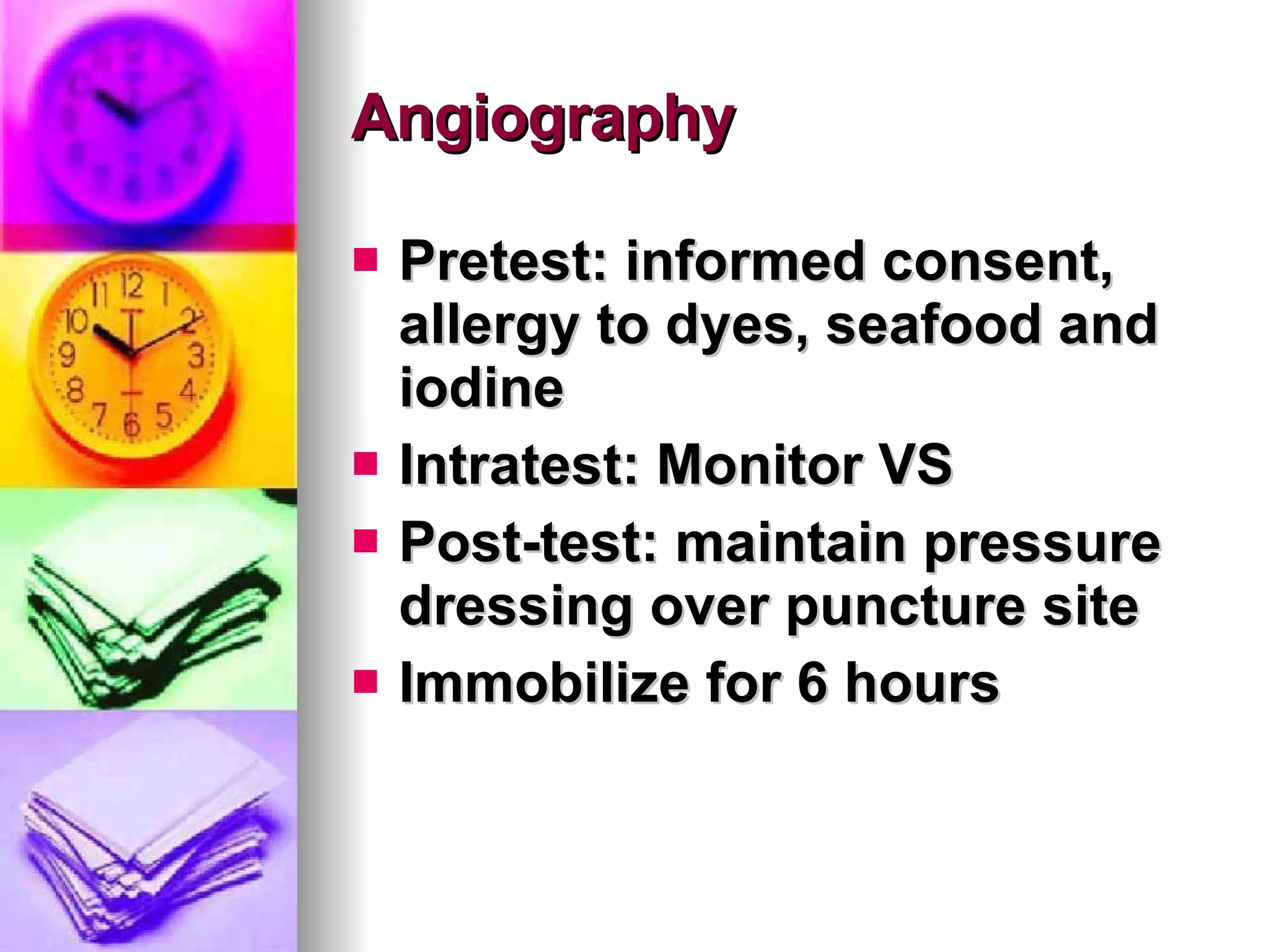 Angiography Pretest: informed consent, allergy to dyes, seafood and iodine Intratest: Monitor VS Post-test: maintain pressure dressing over puncture site Immobilize for 6 hours  