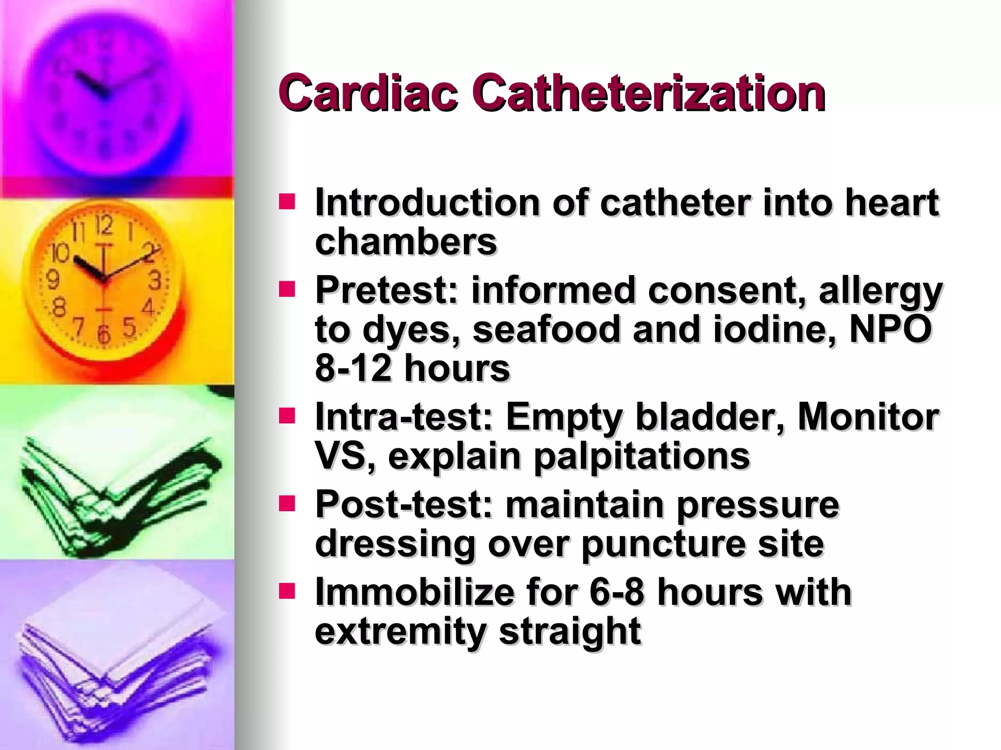 Cardiac Catheterization Introduction of catheter into heart chambers Pretest: informed consent, allergy to dyes, seafood and iodine, NPO 8-12 hours Intra-test: Empty bladder, Monitor VS, explain palpitations Post-test: maintain pressure dressing over puncture site Immobilize for 6-8 hours with extremity straight 