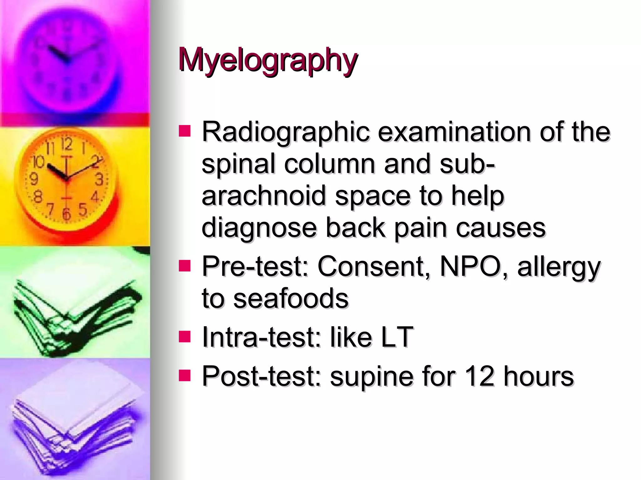 Myelography Radiographic examination of the spinal column and sub-arachnoid space to help diagnose back pain causes Pre-test: Consent, NPO, allergy to seafoods Intra-test: like LT Post-test: supine for 12 hours 