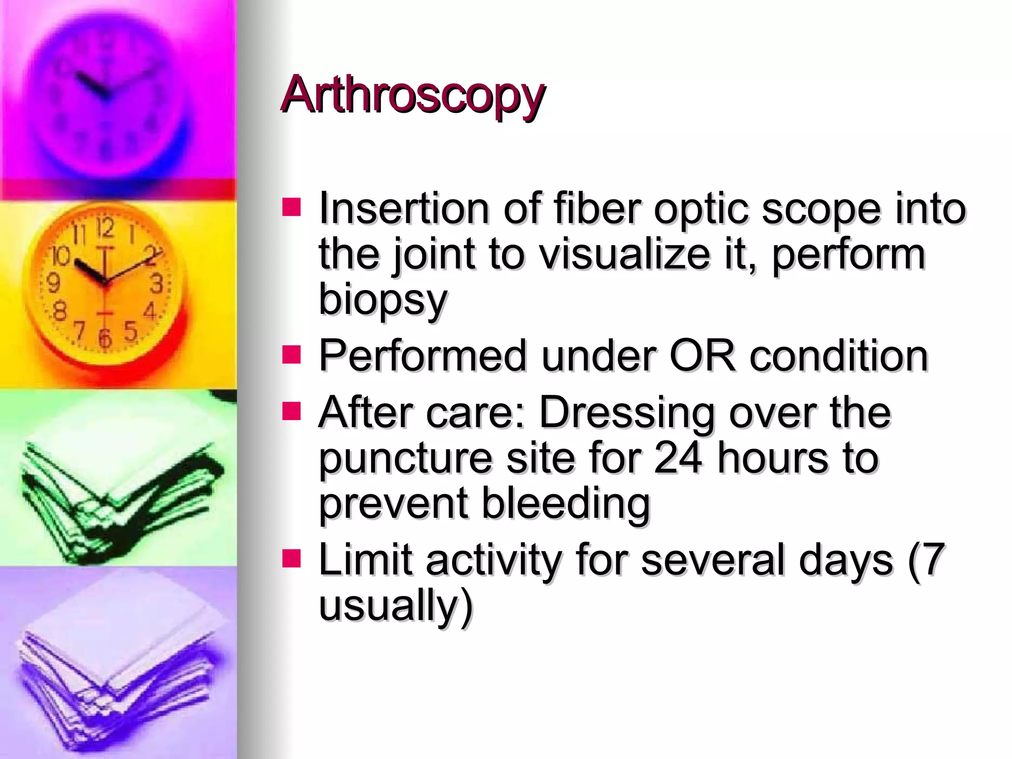 Arthroscopy Insertion of fiber optic scope into the joint to visualize it, perform biopsy  Performed under OR condition After care: Dressing over the puncture site for 24 hours to prevent bleeding Limit activity for several days (7 usually) 