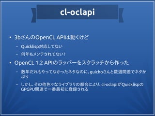 cl-oclapi
●
3bさんのOpenCL APIは動くけど
– Quicklisp対応してない
– 何年もメンテされてない?
●
OpenCL 1.2 APIのラッパーをスクラッチから作った
– 数年だれもやってなかったネタなのに、guichoさんと数週間差でネタか
ぶり
– しかし、その他色々なライブラリの都合により、cl-oclapiがQuicklispの
GPGPU関連で一番最初に登録される
 