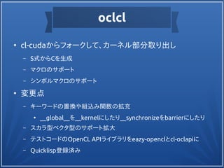 oclcl
●
cl-cudaからフォークして、カーネル部分取り出し
– S式からCを生成
– マクロのサポート
– シンボルマクロのサポート
●
変更点
– キーワードの置換や組込み関数の拡充
●
__global__を__kernelにしたり__synchronizeをbarrierにしたり
– スカラ型ベクタ型のサポート拡大
– テストコードのOpenCL APIライブラリをeazy-openclとcl-oclapiに
– Quicklisp登録済み
 