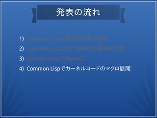 発表の流れ
1) Common Lispに関する簡単な説明
2) Common LispにおけるGPGPU関連の現状
3) Common LispでOpenCL
4) Common Lispでカーネルコードのマクロ展開
 