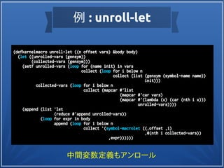 例 : unroll-let
(defkernelmacro unroll-let ((n offset vars) &body body)
(let ((unrolled-vars (gensym))
(collected-vars (gensym)))
(setf unrolled-vars (loop for (name init) in vars
collect (loop for i below n
collect (list (gensym (symbol-name name))
init)))
collected-vars (loop for i below n
collect (mapcar #'list
(mapcar #'car vars)
(mapcar #'(lambda (x) (car (nth i x)))
unrolled-vars))))
(append (list 'let
(reduce #'append unrolled-vars))
(loop for expr in body
append (loop for i below n
collect `(symbol-macrolet ((,offset ,i)
,@(nth i collected-vars))
,expr))))))
中間変数定義もアンロール
 