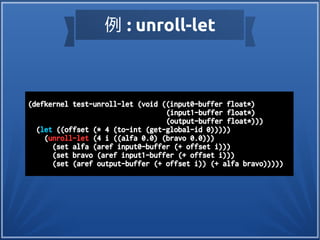 例 : unroll-let
(defkernel test-unroll-let (void ((input0-buffer float*)
(input1-buffer float*)
(output-buffer float*)))
(let ((offset (* 4 (to-int (get-global-id 0)))))
(unroll-let (4 i ((alfa 0.0) (bravo 0.0)))
(set alfa (aref input0-buffer (+ offset i)))
(set bravo (aref input1-buffer (+ offset i)))
(set (aref output-buffer (+ offset i)) (+ alfa bravo)))))
 